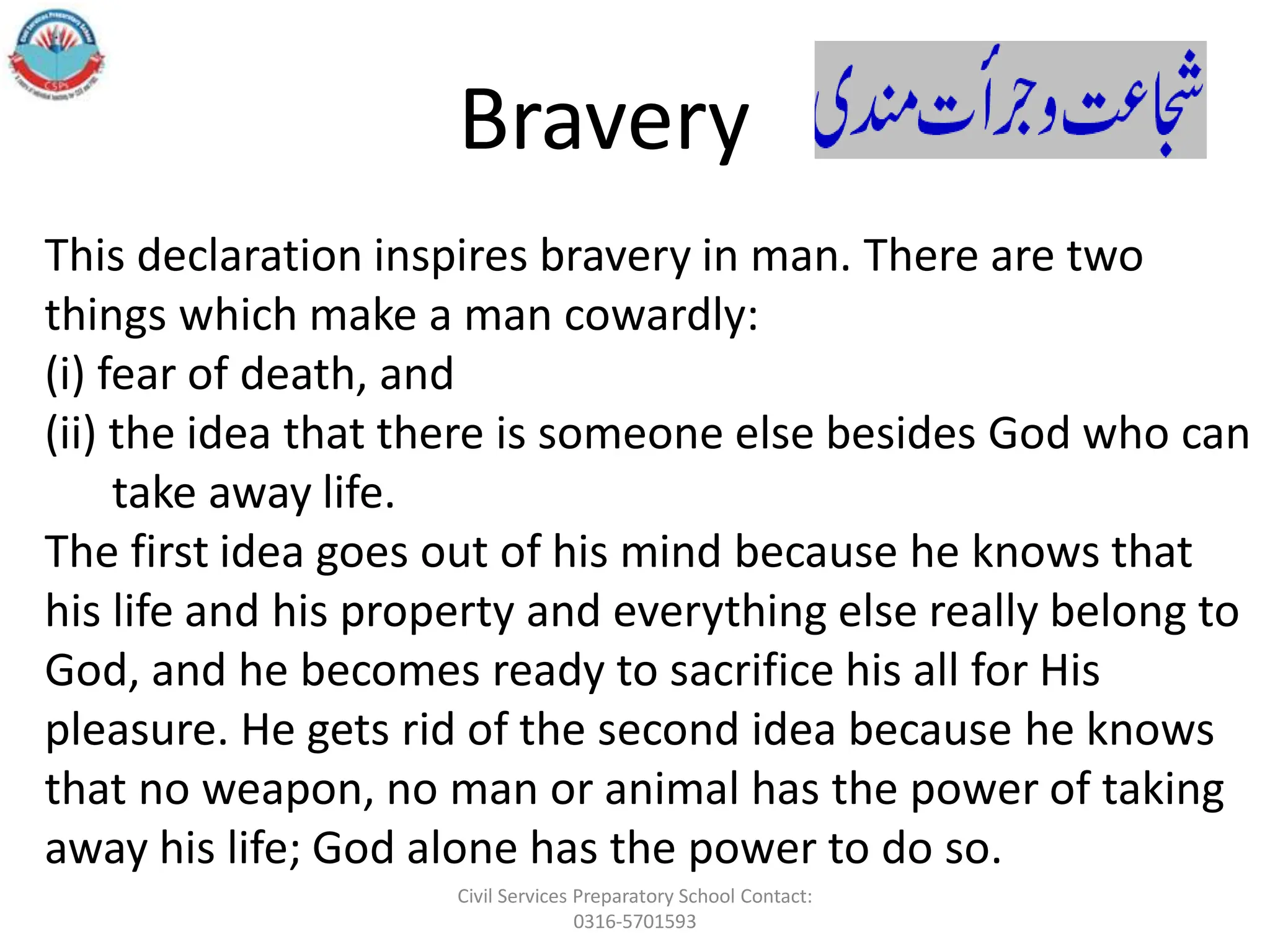 This declaration inspires bravery in man. There are two
things which make a man cowardly:
(i) fear of death, and
(ii) the idea that there is someone else besides God who can
take away life.
The first idea goes out of his mind because he knows that
his life and his property and everything else really belong to
God, and he becomes ready to sacrifice his all for His
pleasure. He gets rid of the second idea because he knows
that no weapon, no man or animal has the power of taking
away his life; God alone has the power to do so.
Bravery
Civil Services Preparatory School Contact:
0316-5701593
 