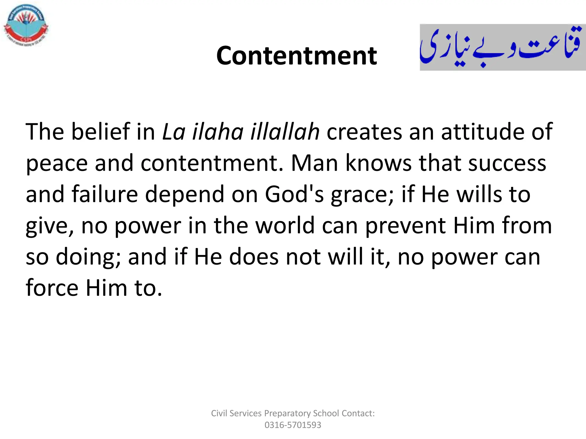 The belief in La ilaha illallah creates an attitude of
peace and contentment. Man knows that success
and failure depend on God's grace; if He wills to
give, no power in the world can prevent Him from
so doing; and if He does not will it, no power can
force Him to.
Contentment
Civil Services Preparatory School Contact:
0316-5701593
 