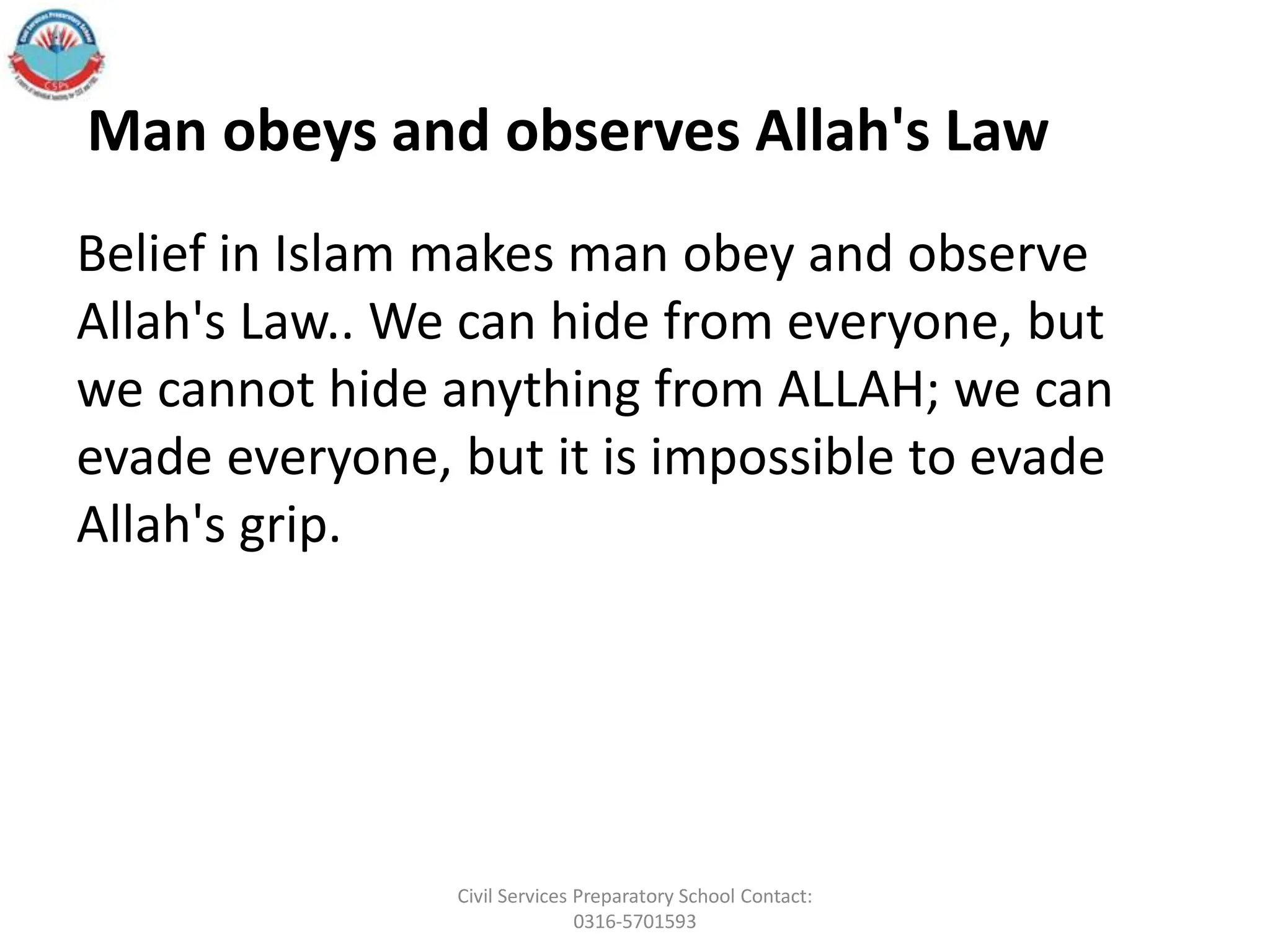 Belief in Islam makes man obey and observe
Allah's Law.. We can hide from everyone, but
we cannot hide anything from ALLAH; we can
evade everyone, but it is impossible to evade
Allah's grip.
Man obeys and observes Allah's Law
Civil Services Preparatory School Contact:
0316-5701593
 