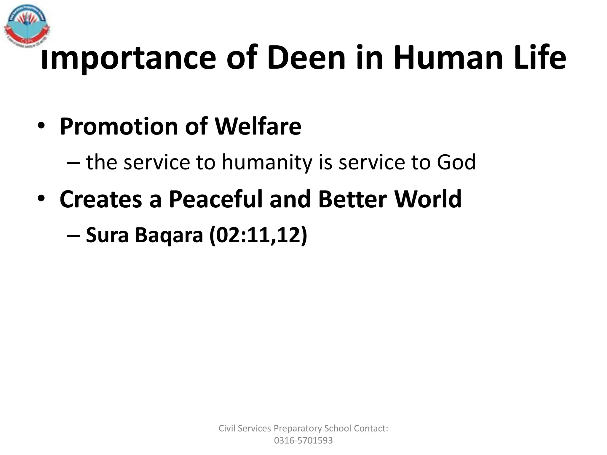 Importance of Deen in Human Life
• Promotion of Welfare
– the service to humanity is service to God
• Creates a Peaceful and Better World
– Sura Baqara (02:11,12)
Civil Services Preparatory School Contact:
0316-5701593
 
