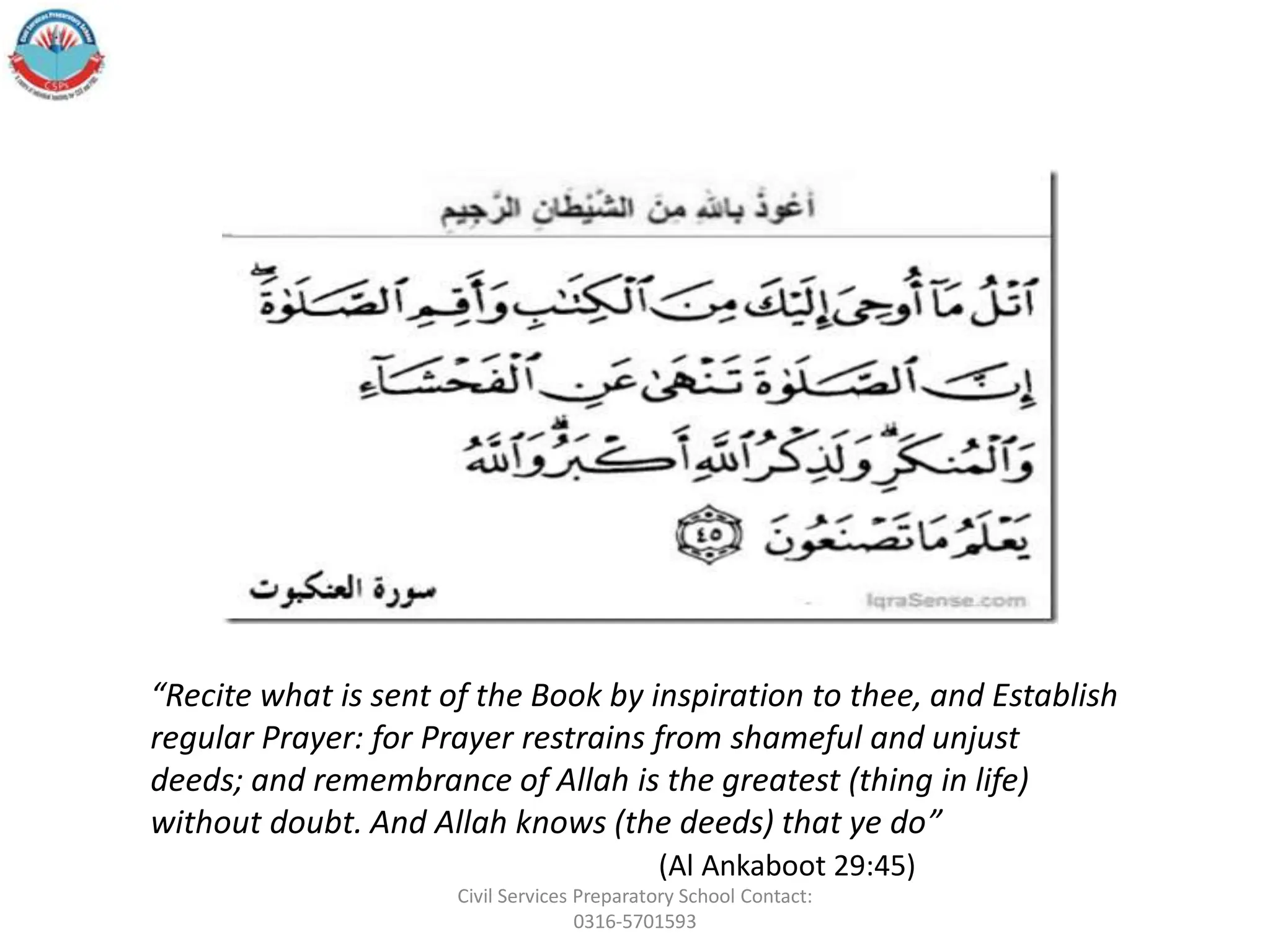 “Recite what is sent of the Book by inspiration to thee, and Establish
regular Prayer: for Prayer restrains from shameful and unjust
deeds; and remembrance of Allah is the greatest (thing in life)
without doubt. And Allah knows (the deeds) that ye do”
(Al Ankaboot 29:45)
Civil Services Preparatory School Contact:
0316-5701593
 