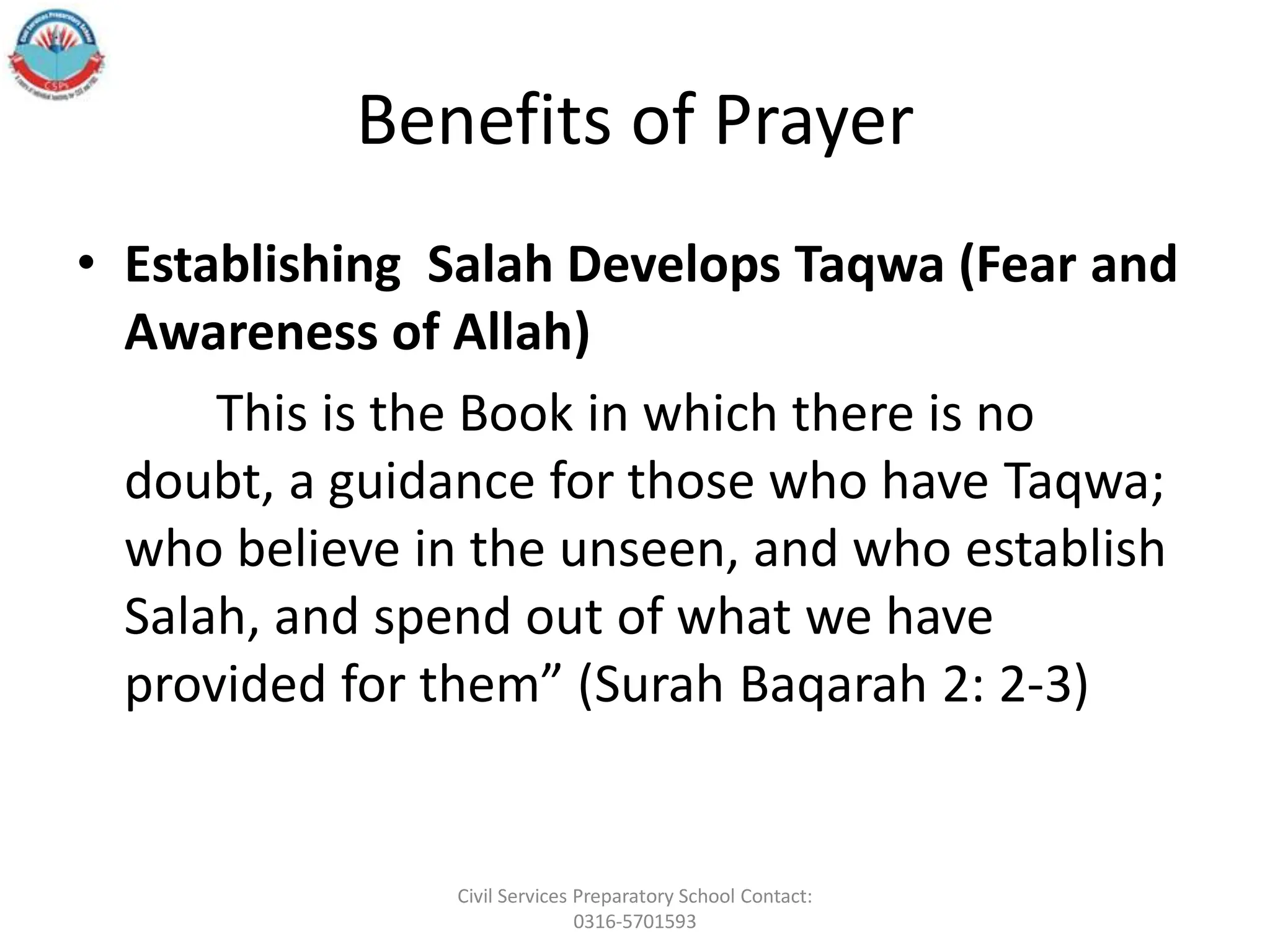 Benefits of Prayer
• Establishing Salah Develops Taqwa (Fear and
Awareness of Allah)
This is the Book in which there is no
doubt, a guidance for those who have Taqwa;
who believe in the unseen, and who establish
Salah, and spend out of what we have
provided for them” (Surah Baqarah 2: 2-3)
Civil Services Preparatory School Contact:
0316-5701593
 