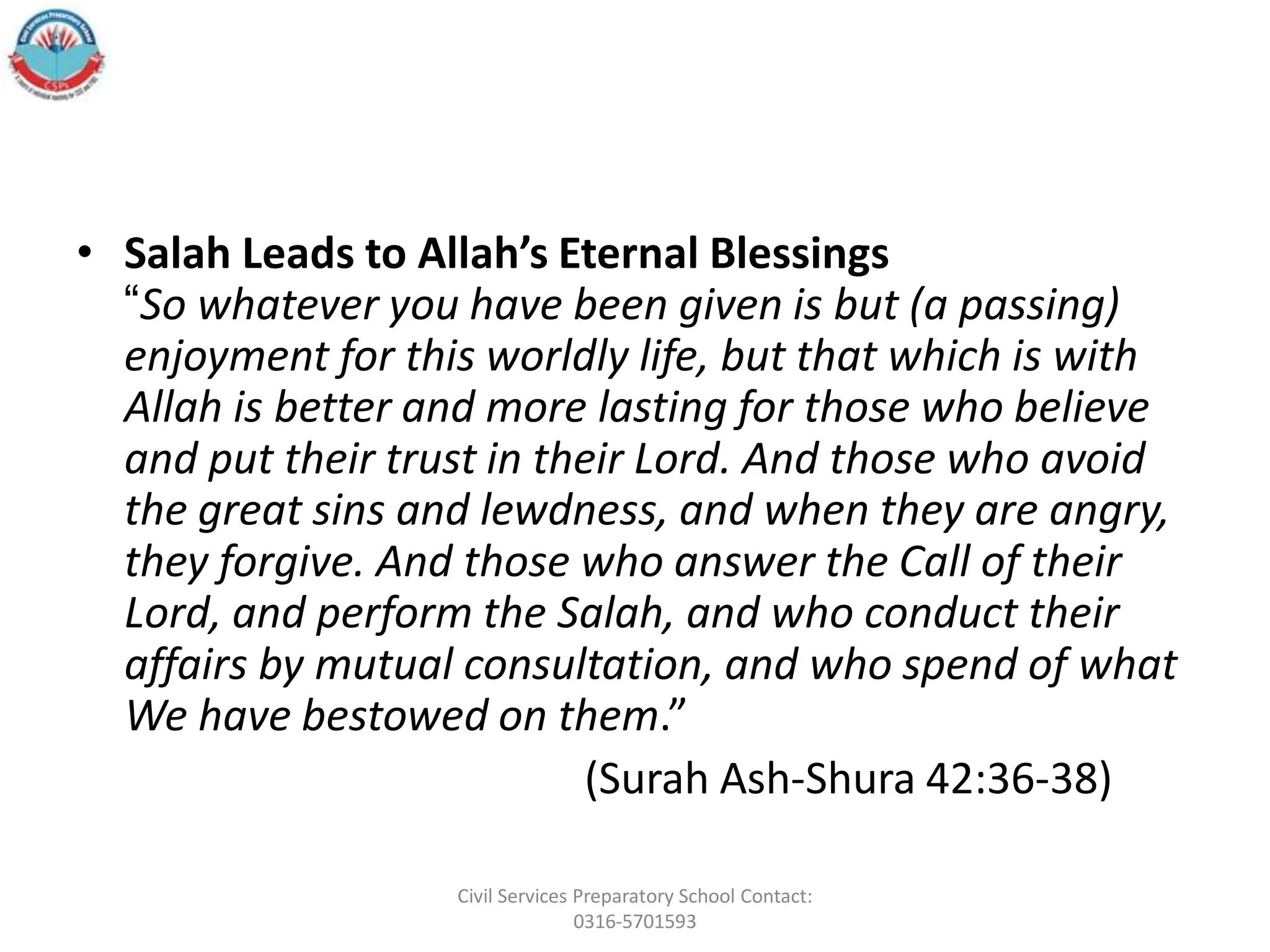 • Salah Leads to Allah’s Eternal Blessings
“So whatever you have been given is but (a passing)
enjoyment for this worldly life, but that which is with
Allah is better and more lasting for those who believe
and put their trust in their Lord. And those who avoid
the great sins and lewdness, and when they are angry,
they forgive. And those who answer the Call of their
Lord, and perform the Salah, and who conduct their
affairs by mutual consultation, and who spend of what
We have bestowed on them.”
(Surah Ash-Shura 42:36-38)
Civil Services Preparatory School Contact:
0316-5701593
 