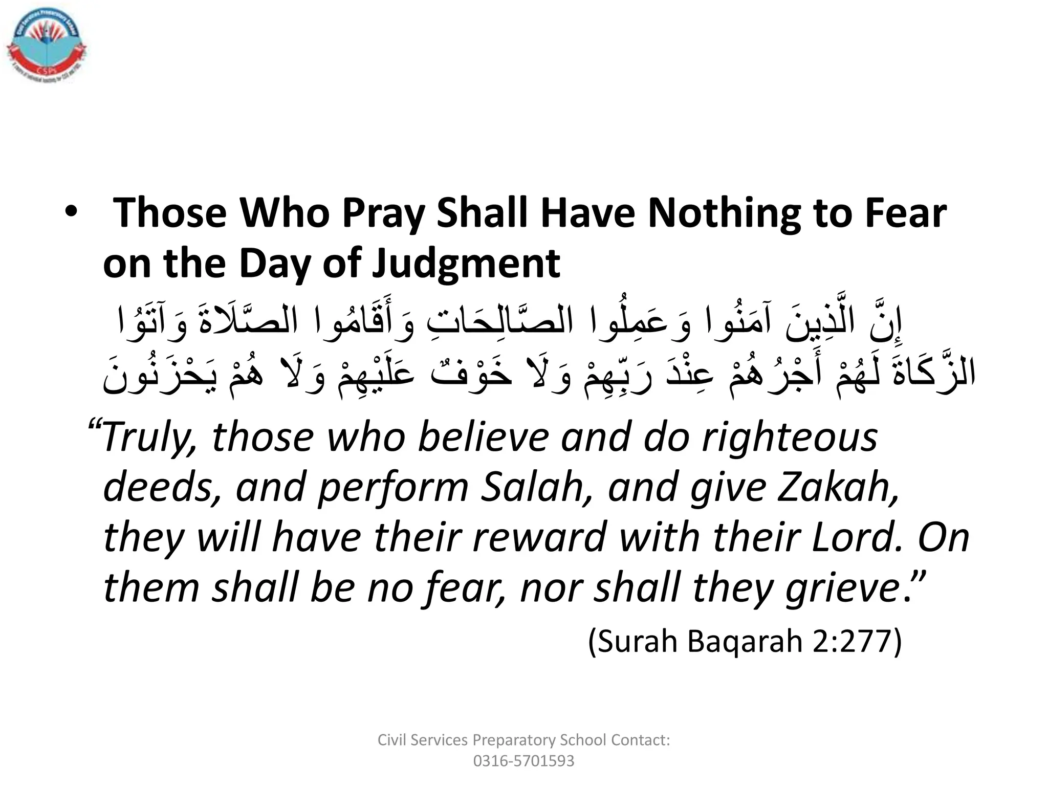 • Those Who Pray Shall Have Nothing to Fear
on the Day of Judgment
ََّ‫ن‬ِ‫إ‬
ََ‫َو‬ِ‫ت‬‫ا‬َ‫ح‬ِ‫ل‬‫ا‬َّ‫ص‬‫واَال‬ُ‫ل‬ِ‫م‬َ‫ع‬ َ‫واَو‬ُ‫ن‬َ‫م‬‫َآ‬َ‫ِين‬‫ذ‬َّ‫ال‬
َ‫ا‬ ُ‫و‬َ‫ت‬‫آ‬ َ‫ََو‬‫ة‬ َ
‫َل‬َّ‫ص‬‫واَال‬ُ‫م‬‫ا‬َ‫ق‬َ‫أ‬
ََ
‫ل‬ َ‫َو‬‫أ‬‫م‬ِ‫ه‬ِ‫ب‬َ‫َر‬َ‫د‬‫أ‬‫ن‬ِ‫ع‬َ‫أ‬‫م‬ُ‫ه‬ُ‫ر‬‫أ‬‫ج‬َ‫َأ‬‫أ‬‫م‬ُ‫ه‬َ‫ل‬ََ‫ة‬‫ا‬َ‫ك‬َّ‫الز‬
ََ‫ز‬‫أ‬‫ح‬َ‫ي‬َ‫أ‬‫م‬ُ‫ه‬َ َ
‫ل‬ َ‫َو‬‫أ‬‫م‬ِ‫ه‬‫أ‬‫ي‬َ‫ل‬َ‫ع‬َ ٌ‫ف‬ ‫أ‬‫َو‬‫خ‬
ََ‫ون‬ُ‫ن‬
“Truly, those who believe and do righteous
deeds, and perform Salah, and give Zakah,
they will have their reward with their Lord. On
them shall be no fear, nor shall they grieve.”
(Surah Baqarah 2:277)
Civil Services Preparatory School Contact:
0316-5701593
 