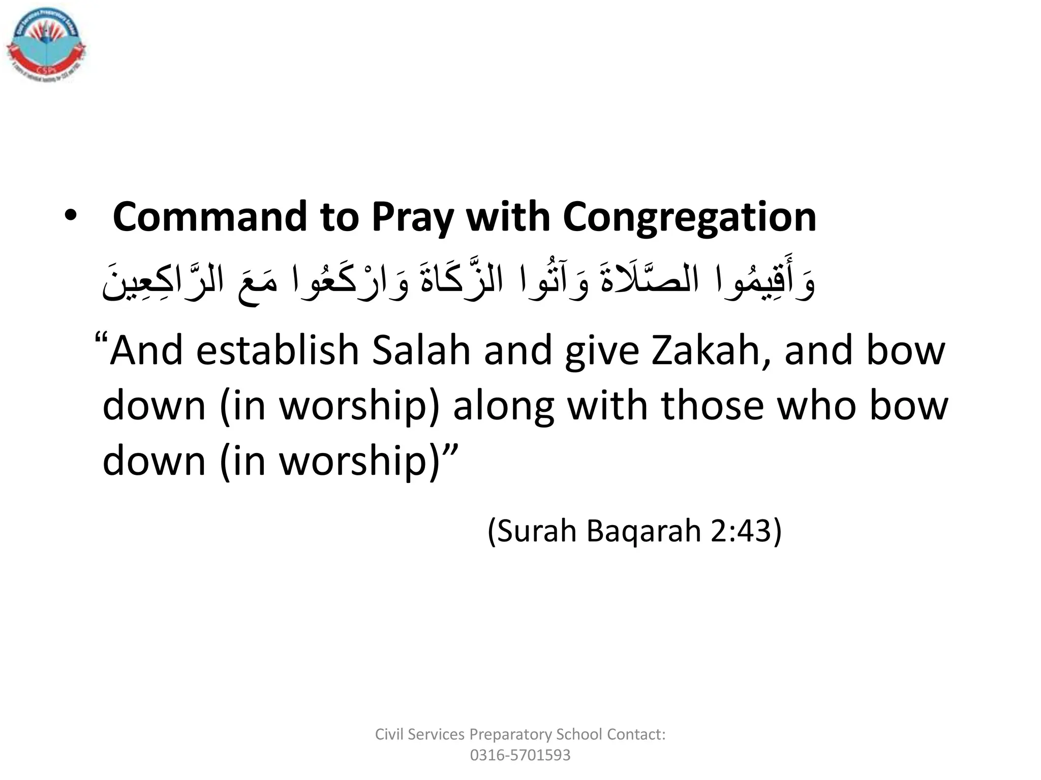 • Command to Pray with Congregation
َ
ُ‫ع‬َ‫ك‬ ‫أ‬‫ار‬ َ‫ََو‬‫ة‬‫ا‬َ‫ك‬َّ‫واَالز‬ُ‫ت‬‫آ‬ َ‫ََو‬‫ة‬ َ
‫َل‬َّ‫ص‬‫واَال‬ُ‫م‬‫ي‬ِ‫ق‬َ‫أ‬ َ‫و‬
ََ‫ع‬َ‫م‬َ‫وا‬
ََ‫ين‬ِ‫ع‬ِ‫ك‬‫ا‬َّ‫الر‬
“And establish Salah and give Zakah, and bow
down (in worship) along with those who bow
down (in worship)”
(Surah Baqarah 2:43)
Civil Services Preparatory School Contact:
0316-5701593
 