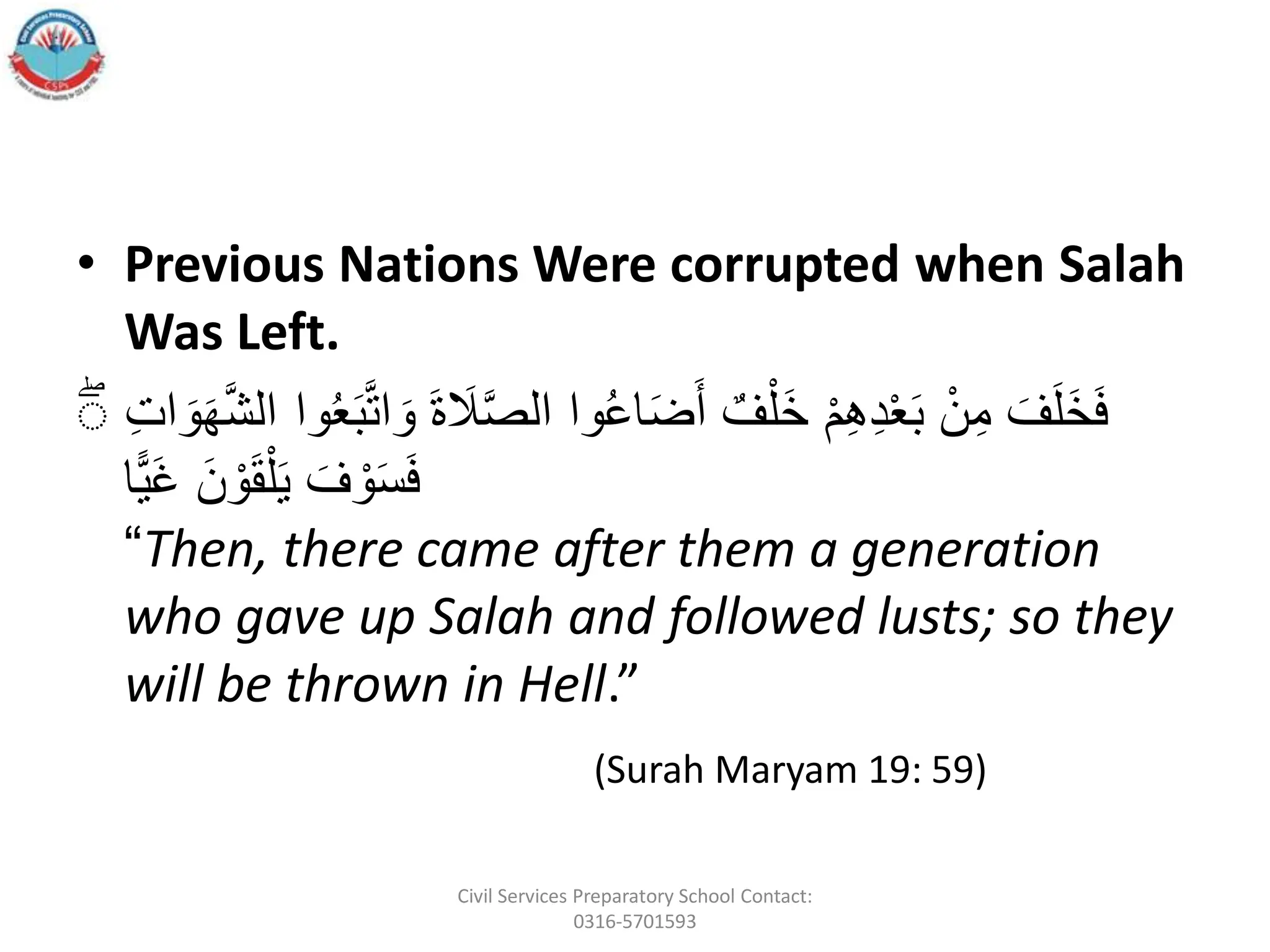 • Previous Nations Were corrupted when Salah
Was Left.
ََ
‫َل‬َّ‫ص‬‫واَال‬ُ‫ع‬‫ا‬َ‫ض‬َ‫َأ‬ ٌ‫ف‬‫أ‬‫َل‬‫خ‬َ‫أ‬‫م‬ِ‫ه‬ِ‫د‬‫أ‬‫ع‬َ‫ب‬َ‫أ‬‫ن‬ِ‫َم‬ َ‫ف‬َ‫ل‬َ‫خ‬َ‫ف‬
َِ‫ت‬‫ا‬ َ‫و‬َ‫ه‬َّ‫ش‬‫واَال‬ُ‫ع‬َ‫ب‬َّ‫ت‬‫ا‬ َ‫ََو‬‫ة‬
َۖ
‫ًّا‬‫ي‬َ‫غ‬ََ‫ن‬ ‫أ‬‫و‬َ‫ق‬‫أ‬‫ل‬َ‫ي‬َ َ‫ف‬ ‫أ‬‫و‬َ‫س‬َ‫ف‬
“Then, there came after them a generation
who gave up Salah and followed lusts; so they
will be thrown in Hell.”
(Surah Maryam 19: 59)
Civil Services Preparatory School Contact:
0316-5701593
 