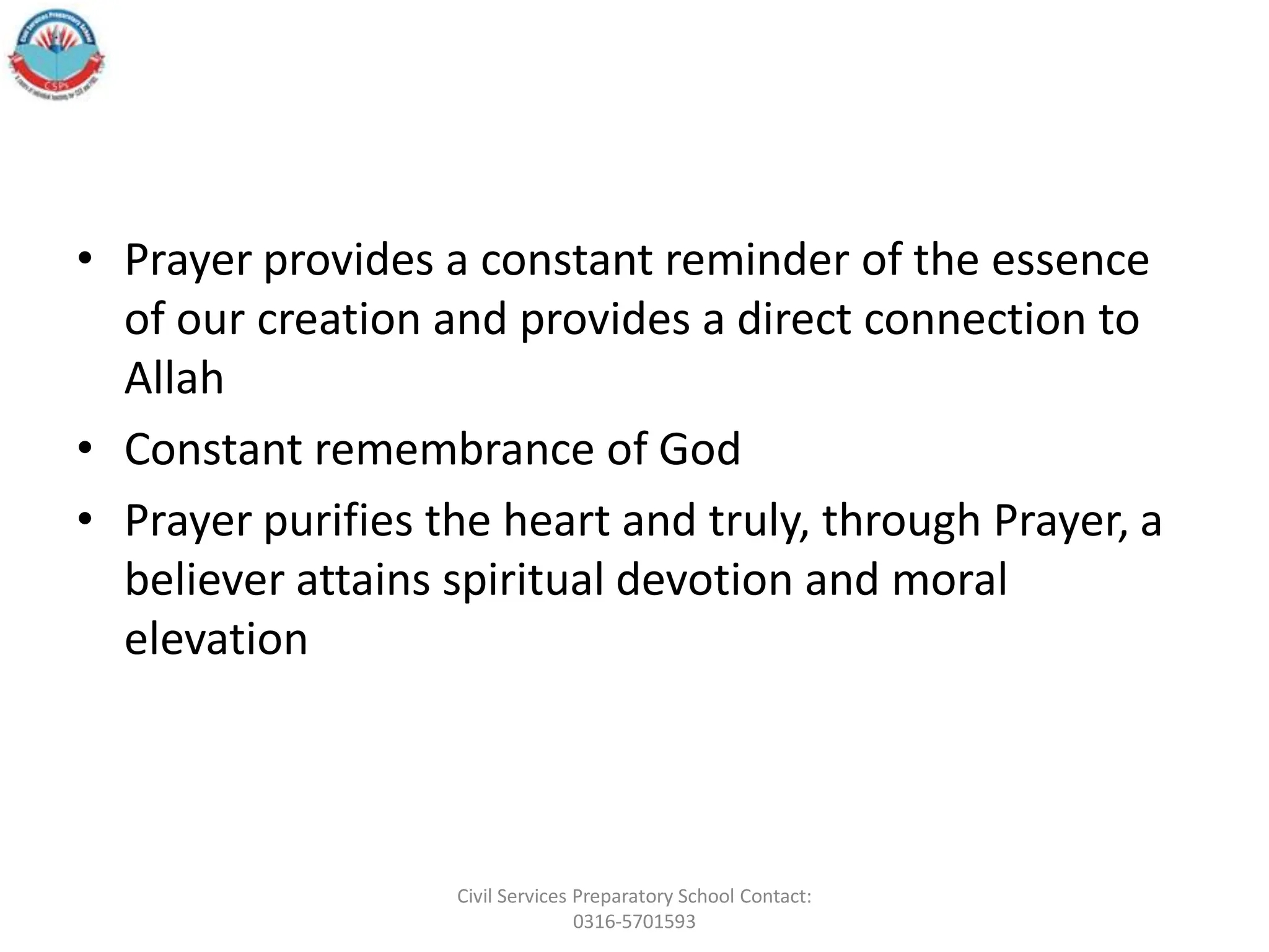 • Prayer provides a constant reminder of the essence
of our creation and provides a direct connection to
Allah
• Constant remembrance of God
• Prayer purifies the heart and truly, through Prayer, a
believer attains spiritual devotion and moral
elevation
Civil Services Preparatory School Contact:
0316-5701593
 