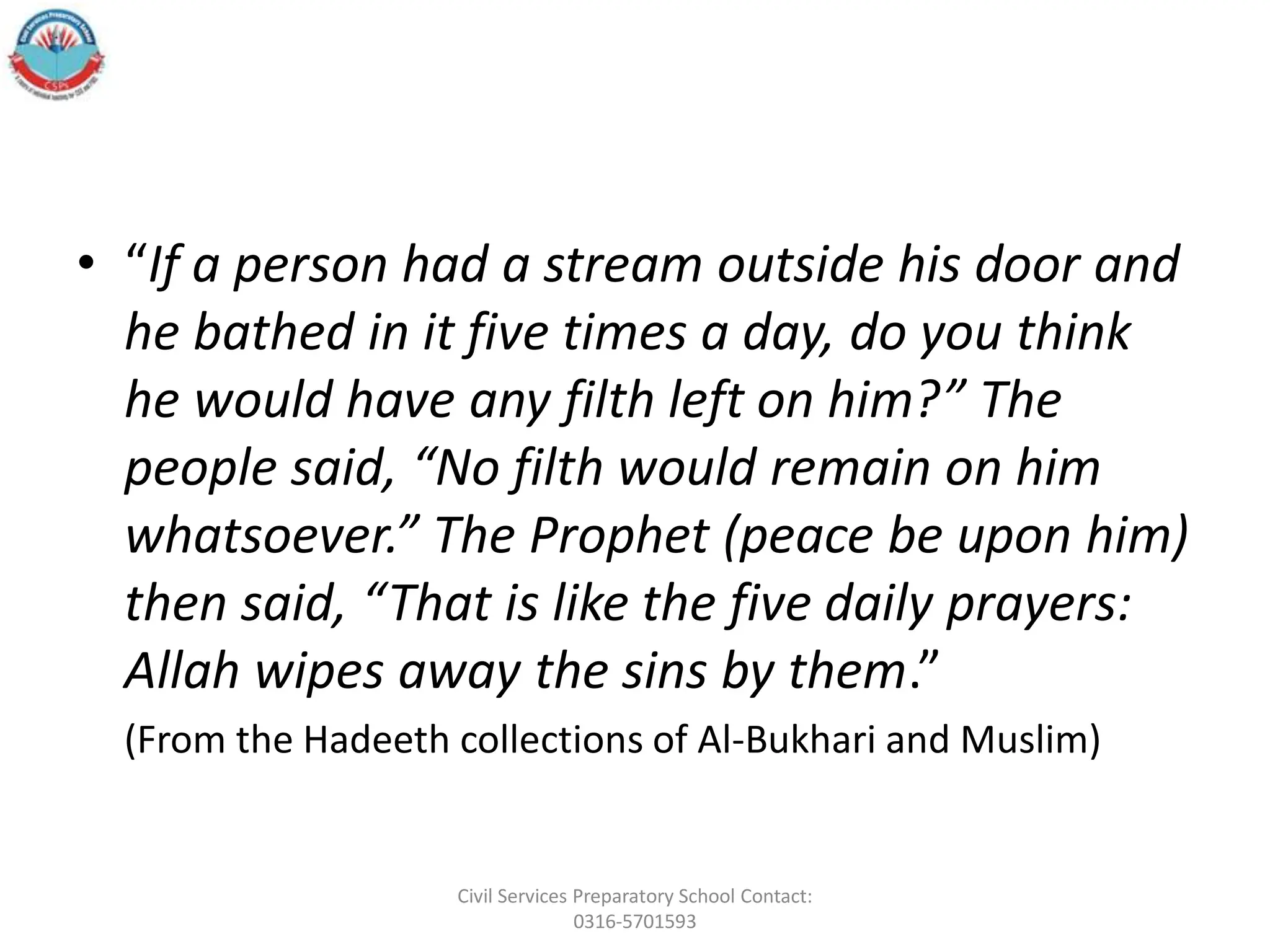 • “If a person had a stream outside his door and
he bathed in it five times a day, do you think
he would have any filth left on him?” The
people said, “No filth would remain on him
whatsoever.” The Prophet (peace be upon him)
then said, “That is like the five daily prayers:
Allah wipes away the sins by them.”
(From the Hadeeth collections of Al-Bukhari and Muslim)
Civil Services Preparatory School Contact:
0316-5701593
 