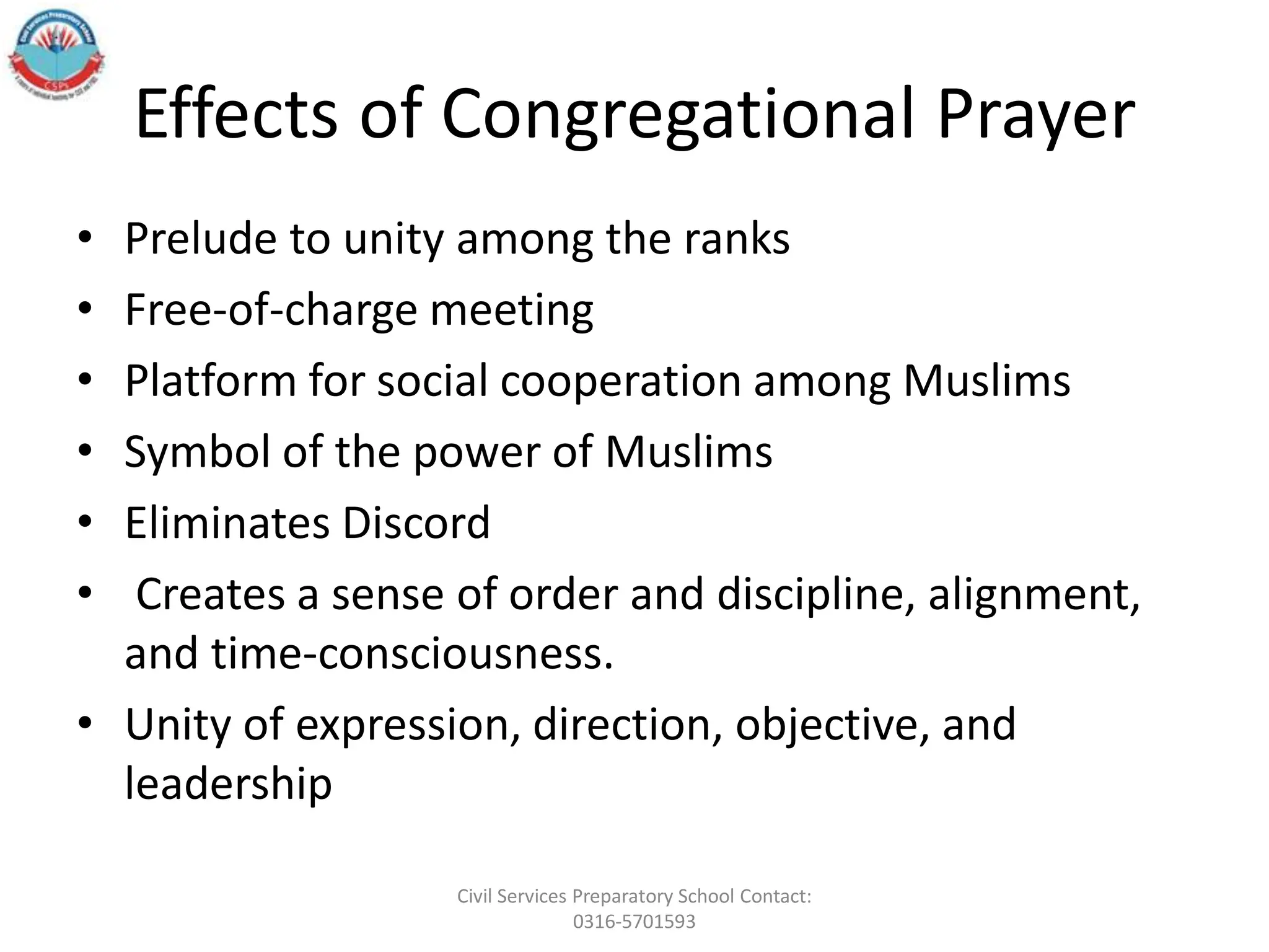 Effects of Congregational Prayer
• Prelude to unity among the ranks
• Free-of-charge meeting
• Platform for social cooperation among Muslims
• Symbol of the power of Muslims
• Eliminates Discord
• Creates a sense of order and discipline, alignment,
and time-consciousness.
• Unity of expression, direction, objective, and
leadership
Civil Services Preparatory School Contact:
0316-5701593
 