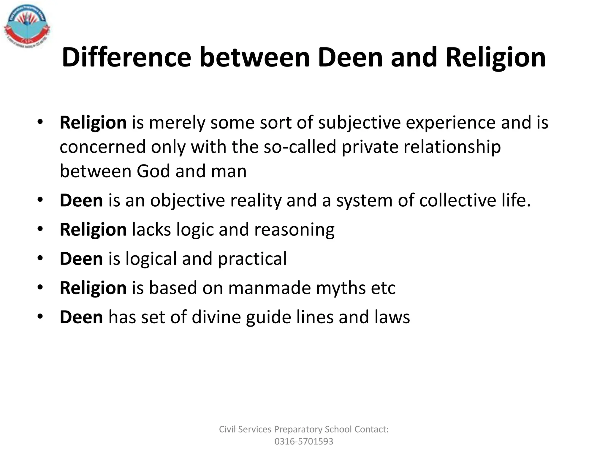 Difference between Deen and Religion
• Religion is merely some sort of subjective experience and is
concerned only with the so-called private relationship
between God and man
• Deen is an objective reality and a system of collective life.
• Religion lacks logic and reasoning
• Deen is logical and practical
• Religion is based on manmade myths etc
• Deen has set of divine guide lines and laws
Civil Services Preparatory School Contact:
0316-5701593
 