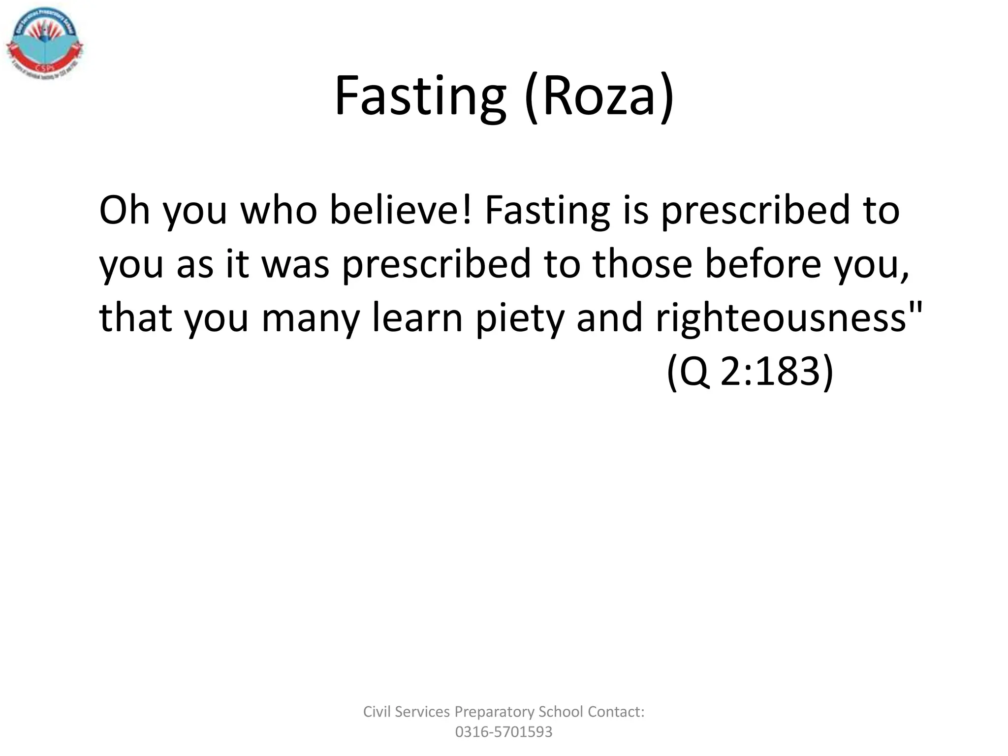 Fasting (Roza)
Oh you who believe! Fasting is prescribed to
you as it was prescribed to those before you,
that you many learn piety and righteousness"
(Q 2:183)
Civil Services Preparatory School Contact:
0316-5701593
 