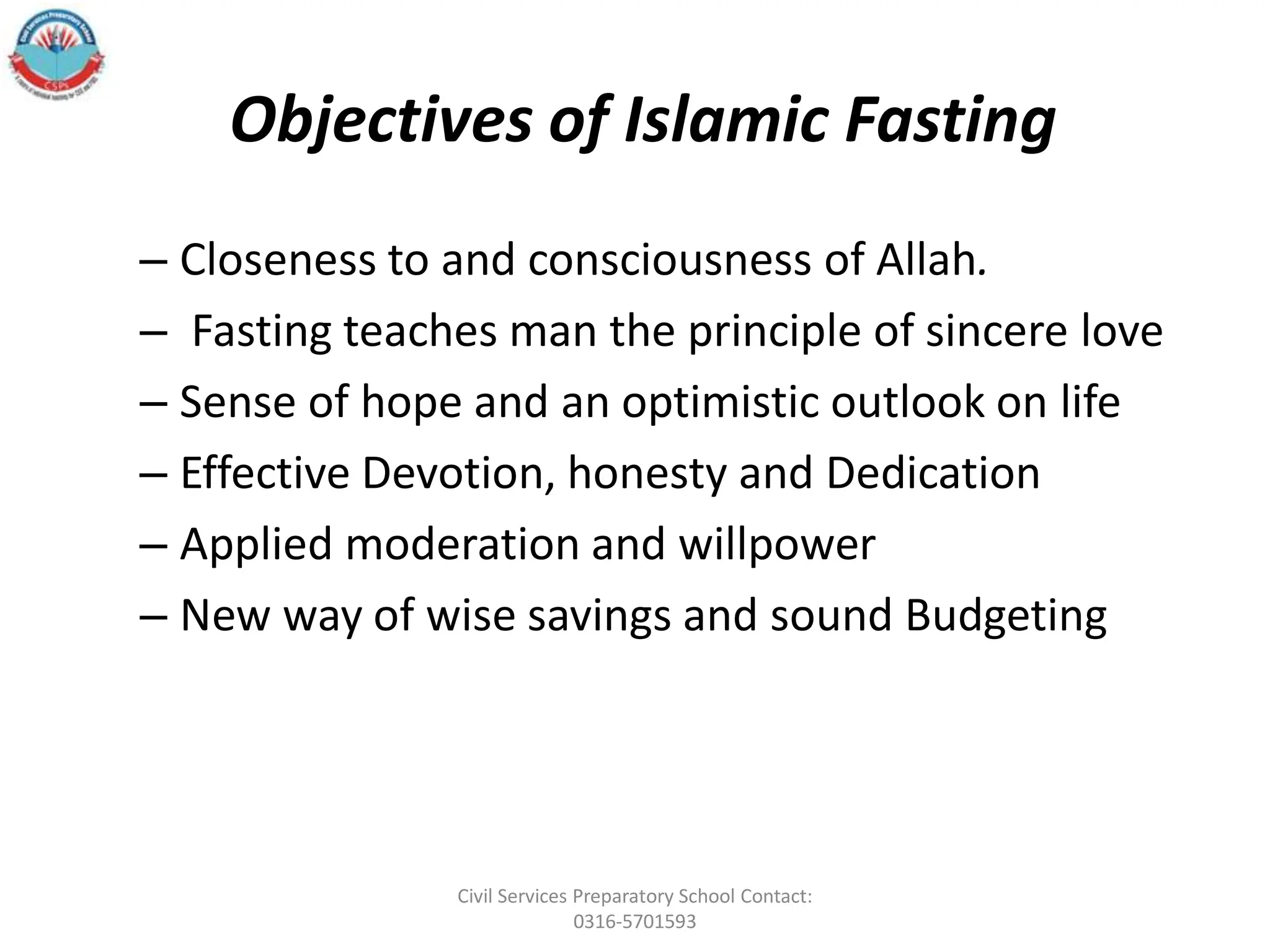 Objectives of Islamic Fasting
– Closeness to and consciousness of Allah.
– Fasting teaches man the principle of sincere love
– Sense of hope and an optimistic outlook on life
– Effective Devotion, honesty and Dedication
– Applied moderation and willpower
– New way of wise savings and sound Budgeting
Civil Services Preparatory School Contact:
0316-5701593
 