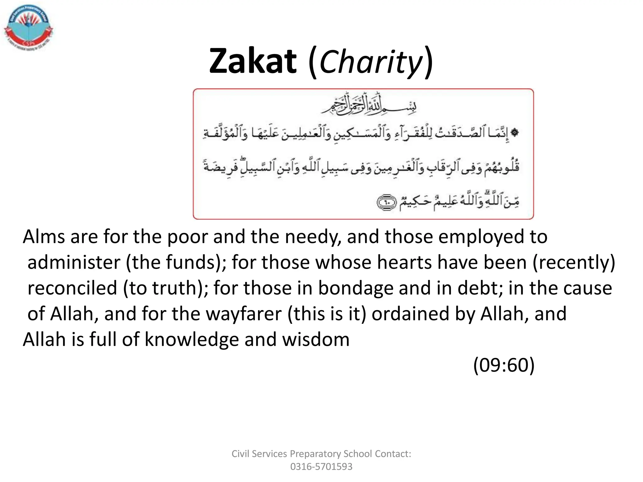 Zakat (Charity)
Alms are for the poor and the needy, and those employed to
administer (the funds); for those whose hearts have been (recently)
reconciled (to truth); for those in bondage and in debt; in the cause
of Allah, and for the wayfarer (this is it) ordained by Allah, and
Allah is full of knowledge and wisdom
(09:60)
Civil Services Preparatory School Contact:
0316-5701593
 