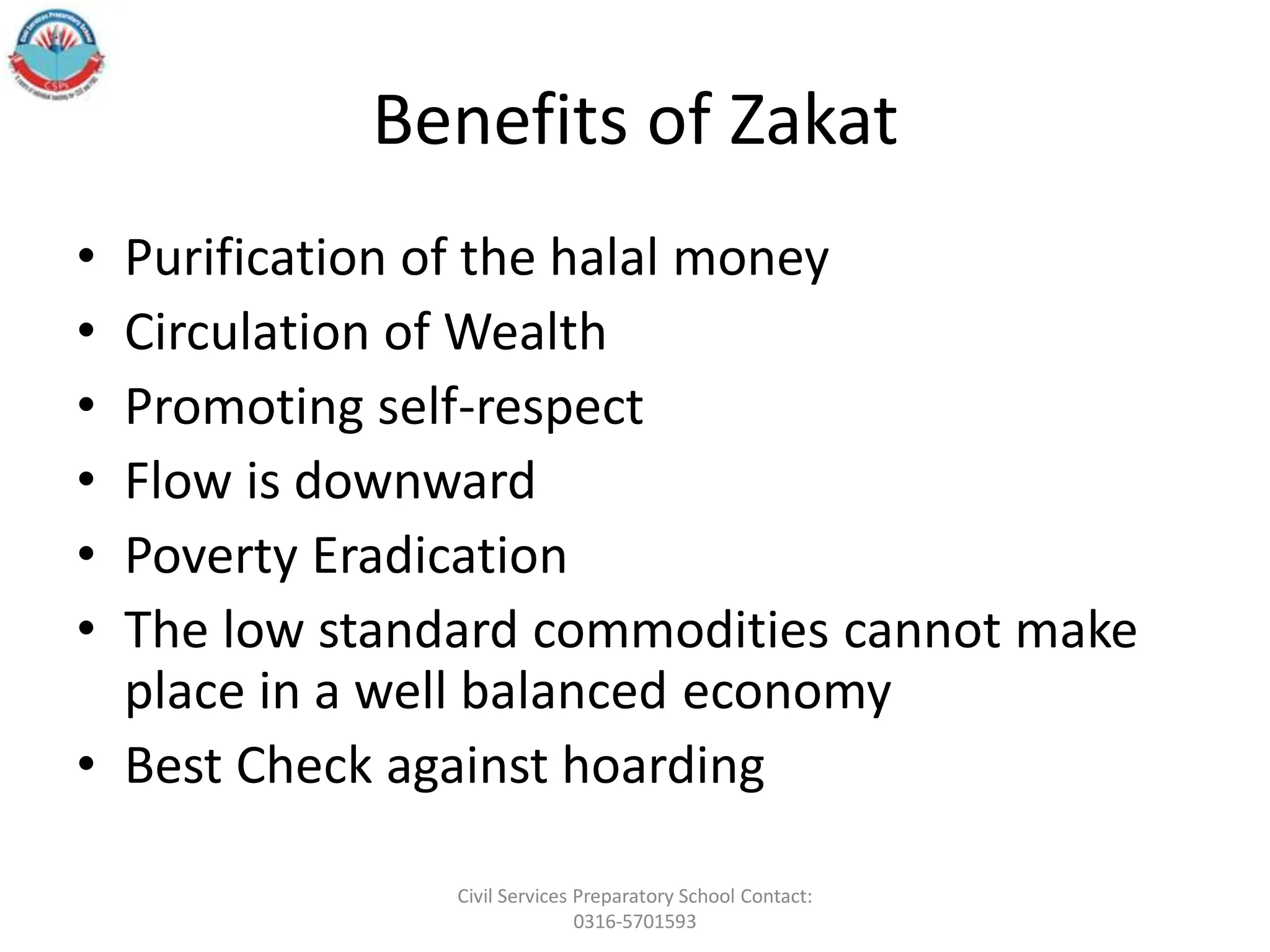 Benefits of Zakat
• Purification of the halal money
• Circulation of Wealth
• Promoting self-respect
• Flow is downward
• Poverty Eradication
• The low standard commodities cannot make
place in a well balanced economy
• Best Check against hoarding
Civil Services Preparatory School Contact:
0316-5701593
 