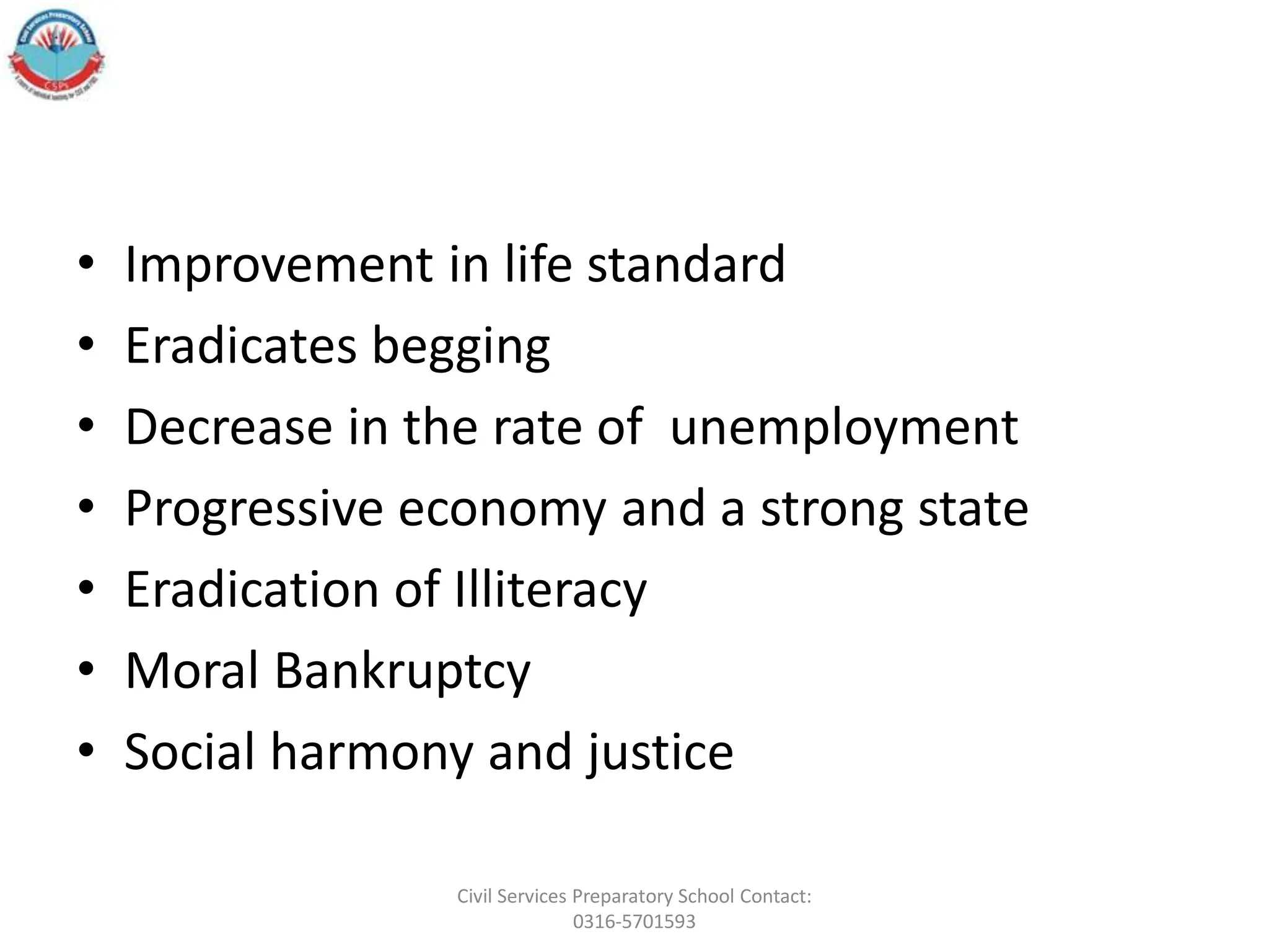 • Improvement in life standard
• Eradicates begging
• Decrease in the rate of unemployment
• Progressive economy and a strong state
• Eradication of Illiteracy
• Moral Bankruptcy
• Social harmony and justice
Civil Services Preparatory School Contact:
0316-5701593
 