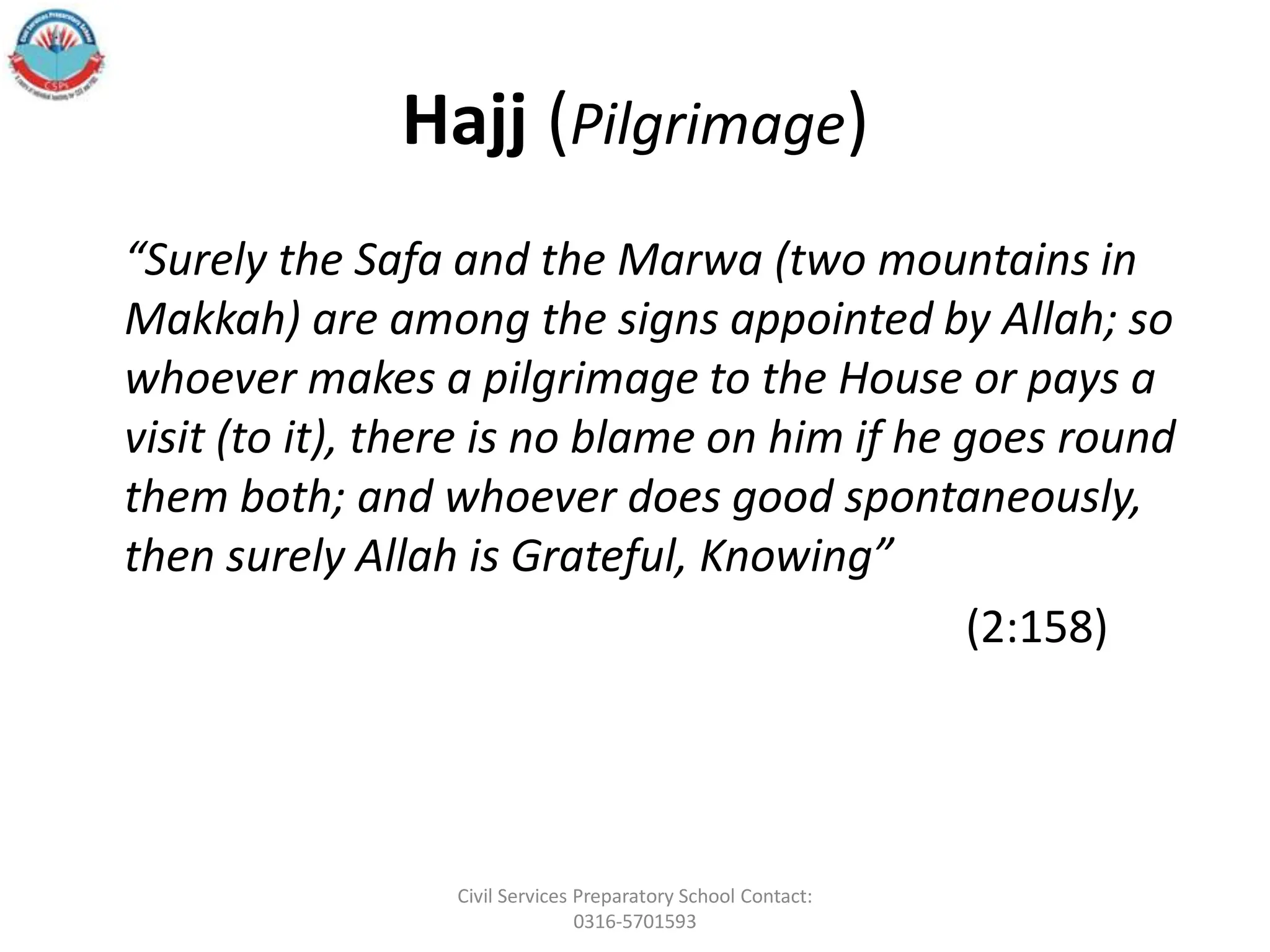 Hajj (Pilgrimage)
“Surely the Safa and the Marwa (two mountains in
Makkah) are among the signs appointed by Allah; so
whoever makes a pilgrimage to the House or pays a
visit (to it), there is no blame on him if he goes round
them both; and whoever does good spontaneously,
then surely Allah is Grateful, Knowing”
(2:158)
Civil Services Preparatory School Contact:
0316-5701593
 