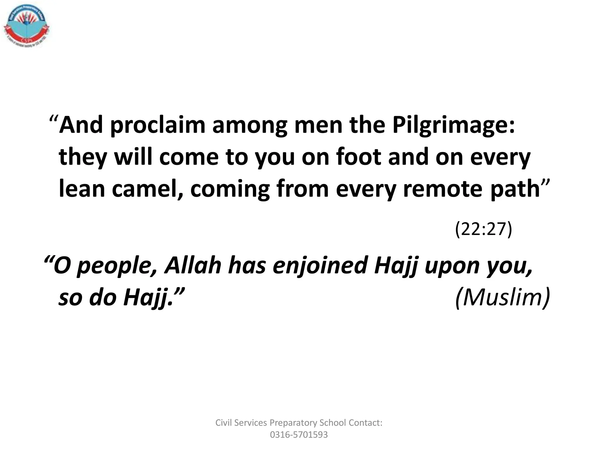 “And proclaim among men the Pilgrimage:
they will come to you on foot and on every
lean camel, coming from every remote path”
(22:27)
“O people, Allah has enjoined Hajj upon you,
so do Hajj.” (Muslim)
Civil Services Preparatory School Contact:
0316-5701593
 