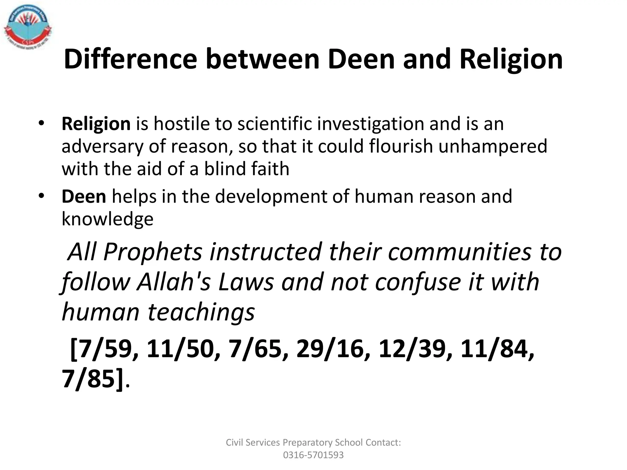 Difference between Deen and Religion
• Religion is hostile to scientific investigation and is an
adversary of reason, so that it could flourish unhampered
with the aid of a blind faith
• Deen helps in the development of human reason and
knowledge
All Prophets instructed their communities to
follow Allah's Laws and not confuse it with
human teachings
[7/59, 11/50, 7/65, 29/16, 12/39, 11/84,
7/85].
Civil Services Preparatory School Contact:
0316-5701593
 