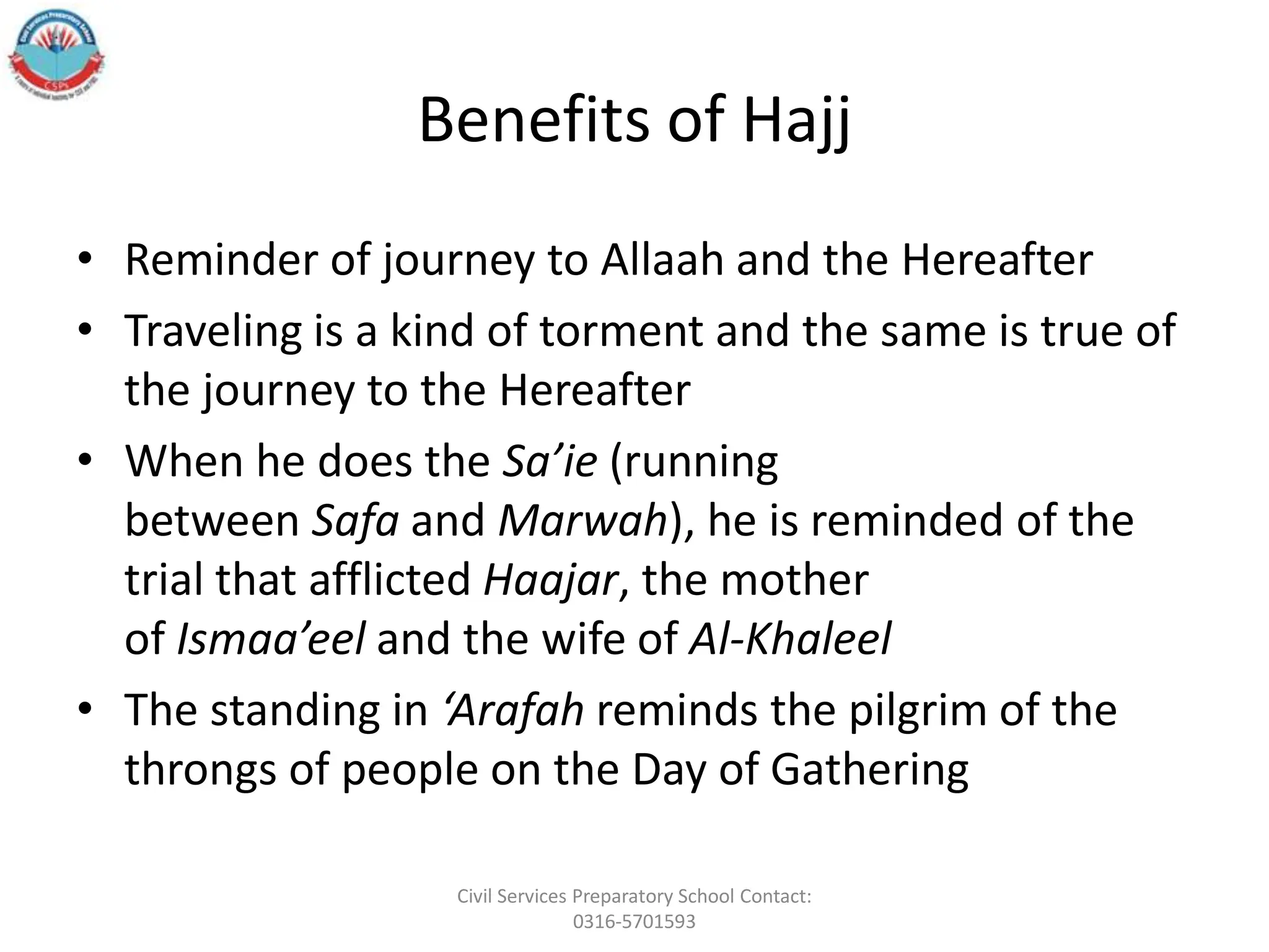Benefits of Hajj
• Reminder of journey to Allaah and the Hereafter
• Traveling is a kind of torment and the same is true of
the journey to the Hereafter
• When he does the Sa’ie (running
between Safa and Marwah), he is reminded of the
trial that afflicted Haajar, the mother
of Ismaa’eel and the wife of Al-Khaleel
• The standing in ‘Arafah reminds the pilgrim of the
throngs of people on the Day of Gathering
Civil Services Preparatory School Contact:
0316-5701593
 