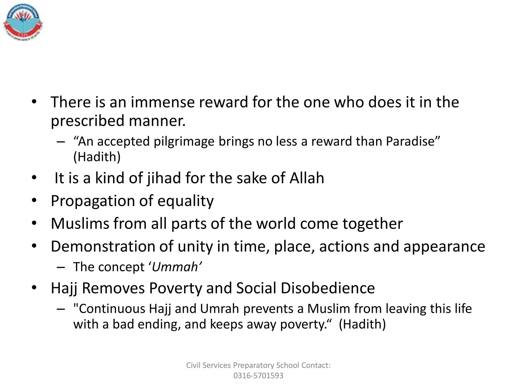 • There is an immense reward for the one who does it in the
prescribed manner.
– “An accepted pilgrimage brings no less a reward than Paradise”
(Hadith)
• It is a kind of jihad for the sake of Allah
• Propagation of equality
• Muslims from all parts of the world come together
• Demonstration of unity in time, place, actions and appearance
– The concept ‘Ummah’
• Hajj Removes Poverty and Social Disobedience
– "Continuous Hajj and Umrah prevents a Muslim from leaving this life
with a bad ending, and keeps away poverty.“ (Hadith)
Civil Services Preparatory School Contact:
0316-5701593
 