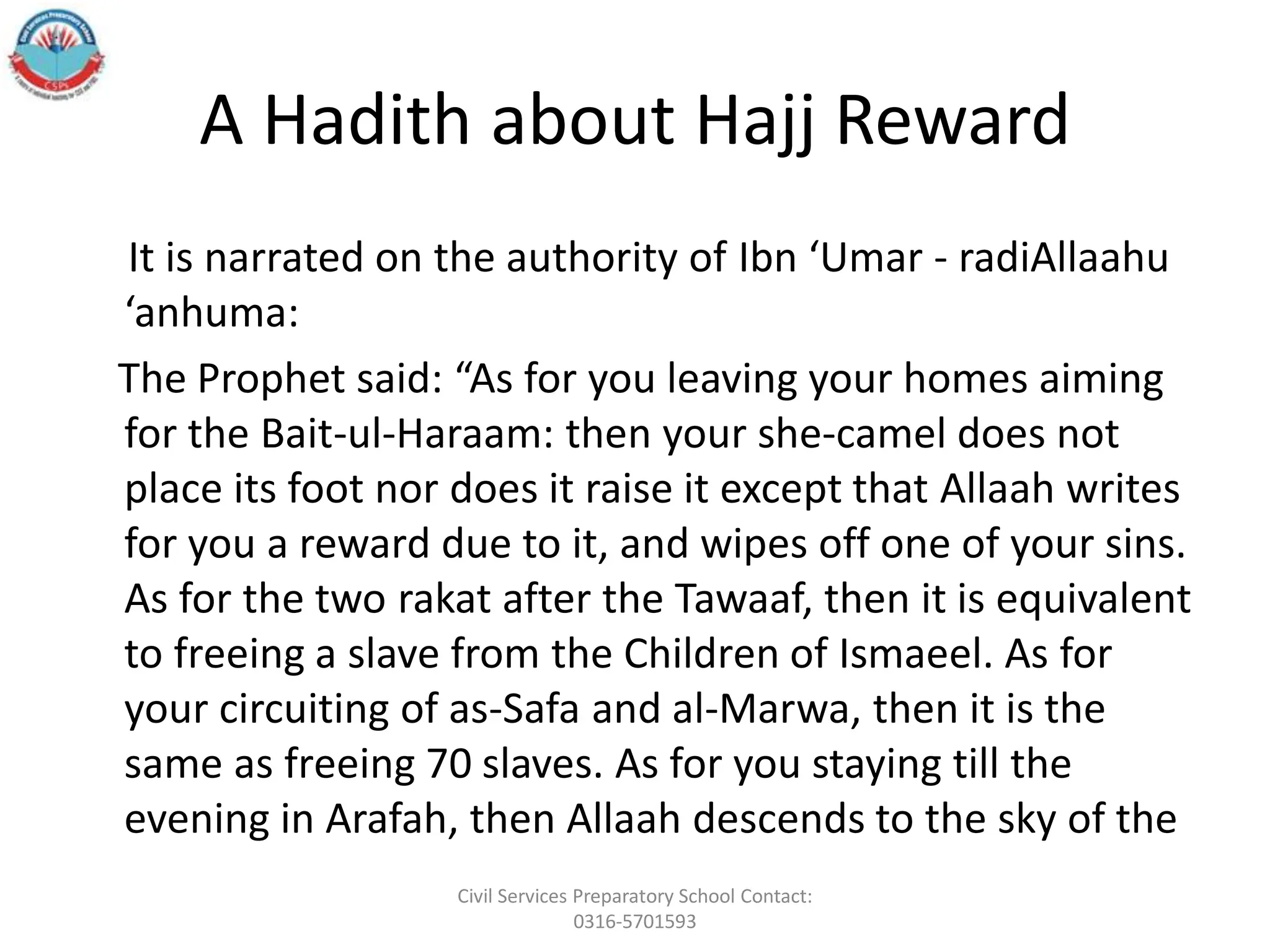 A Hadith about Hajj Reward
It is narrated on the authority of Ibn ‘Umar - radiAllaahu
‘anhuma:
The Prophet said: “As for you leaving your homes aiming
for the Bait-ul-Haraam: then your she-camel does not
place its foot nor does it raise it except that Allaah writes
for you a reward due to it, and wipes off one of your sins.
As for the two rakat after the Tawaaf, then it is equivalent
to freeing a slave from the Children of Ismaeel. As for
your circuiting of as-Safa and al-Marwa, then it is the
same as freeing 70 slaves. As for you staying till the
evening in Arafah, then Allaah descends to the sky of the
Civil Services Preparatory School Contact:
0316-5701593
 