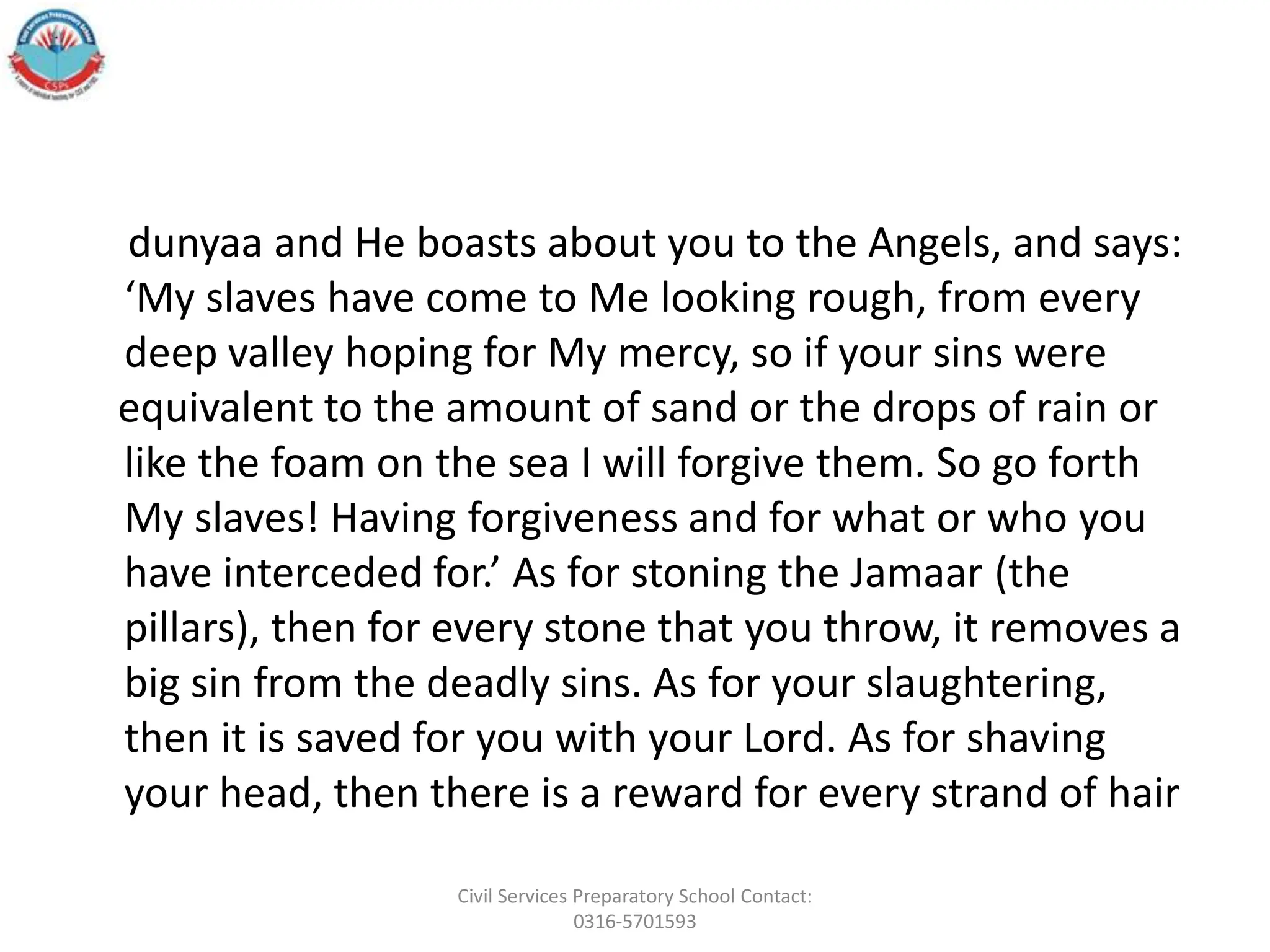 dunyaa and He boasts about you to the Angels, and says:
‘My slaves have come to Me looking rough, from every
deep valley hoping for My mercy, so if your sins were
equivalent to the amount of sand or the drops of rain or
like the foam on the sea I will forgive them. So go forth
My slaves! Having forgiveness and for what or who you
have interceded for.’ As for stoning the Jamaar (the
pillars), then for every stone that you throw, it removes a
big sin from the deadly sins. As for your slaughtering,
then it is saved for you with your Lord. As for shaving
your head, then there is a reward for every strand of hair
Civil Services Preparatory School Contact:
0316-5701593
 