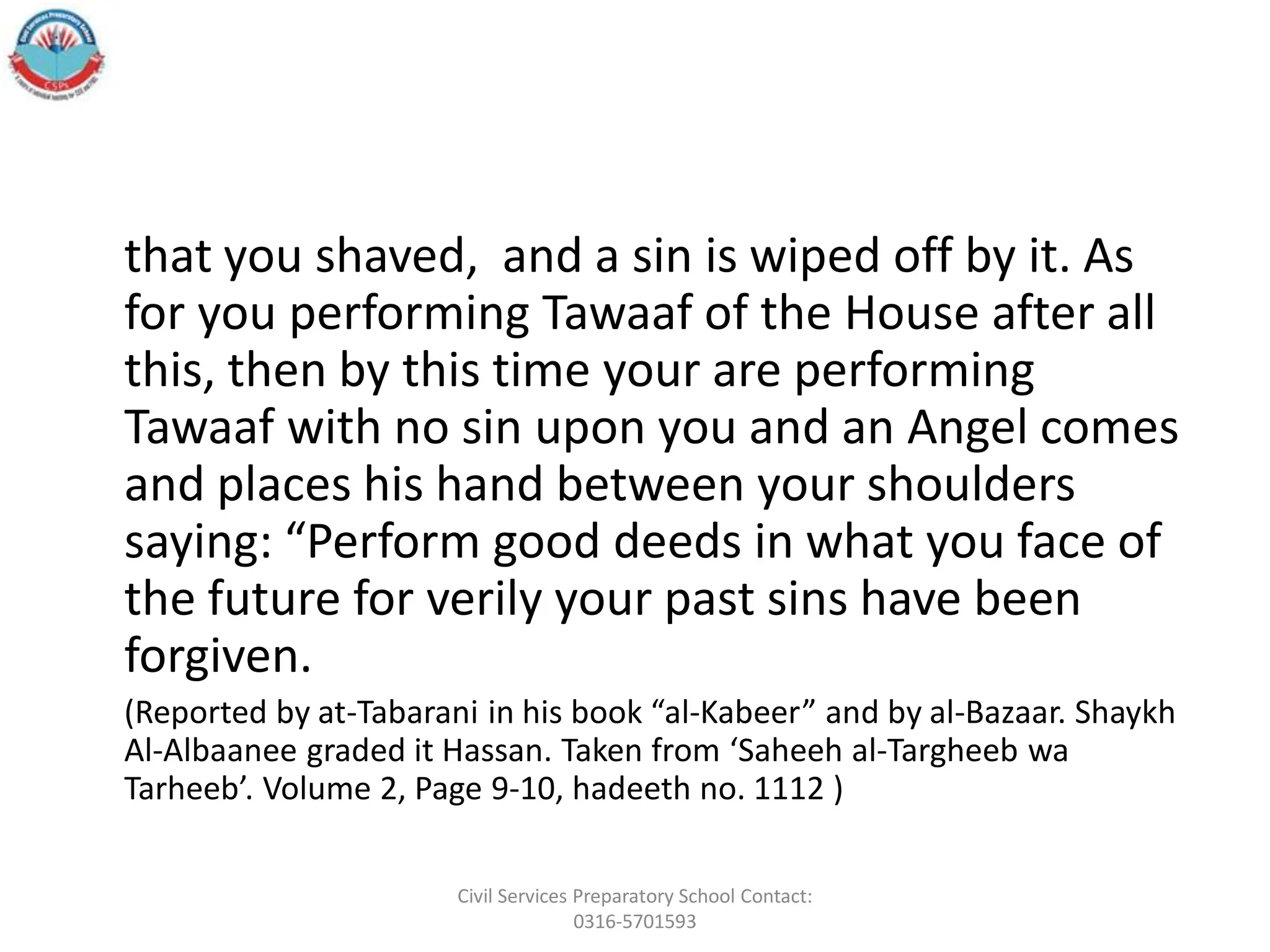 that you shaved, and a sin is wiped off by it. As
for you performing Tawaaf of the House after all
this, then by this time your are performing
Tawaaf with no sin upon you and an Angel comes
and places his hand between your shoulders
saying: “Perform good deeds in what you face of
the future for verily your past sins have been
forgiven.
(Reported by at-Tabarani in his book “al-Kabeer” and by al-Bazaar. Shaykh
Al-Albaanee graded it Hassan. Taken from ‘Saheeh al-Targheeb wa
Tarheeb’. Volume 2, Page 9-10, hadeeth no. 1112 )
Civil Services Preparatory School Contact:
0316-5701593
 