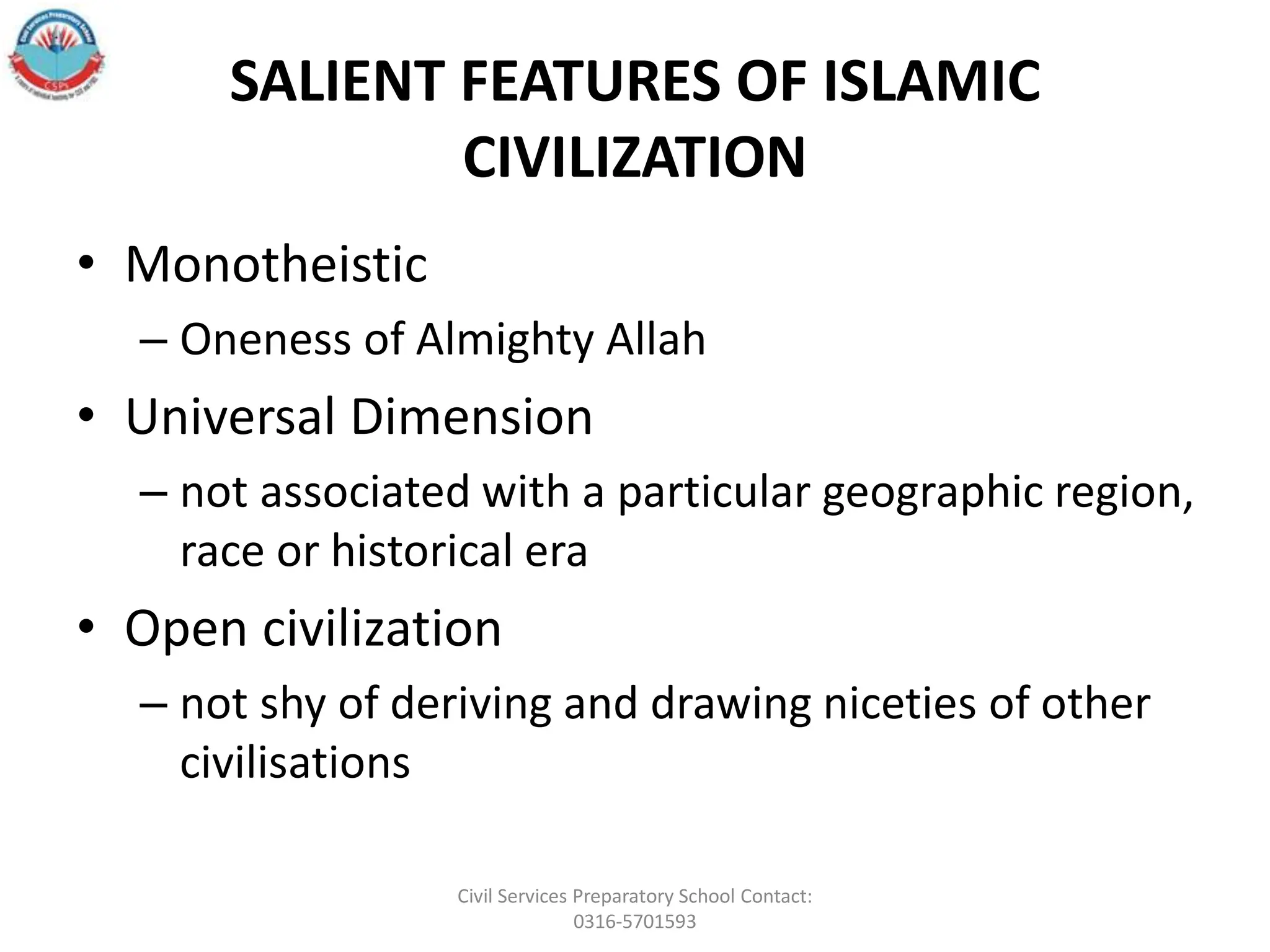 SALIENT FEATURES OF ISLAMIC
CIVILIZATION
• Monotheistic
– Oneness of Almighty Allah
• Universal Dimension
– not associated with a particular geographic region,
race or historical era
• Open civilization
– not shy of deriving and drawing niceties of other
civilisations
Civil Services Preparatory School Contact:
0316-5701593
 