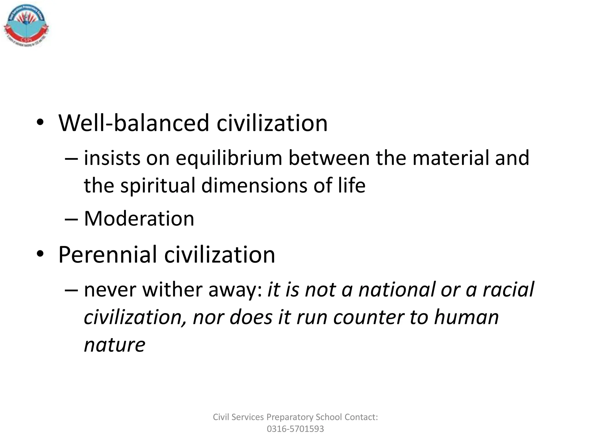 • Well-balanced civilization
– insists on equilibrium between the material and
the spiritual dimensions of life
– Moderation
• Perennial civilization
– never wither away: it is not a national or a racial
civilization, nor does it run counter to human
nature
Civil Services Preparatory School Contact:
0316-5701593
 