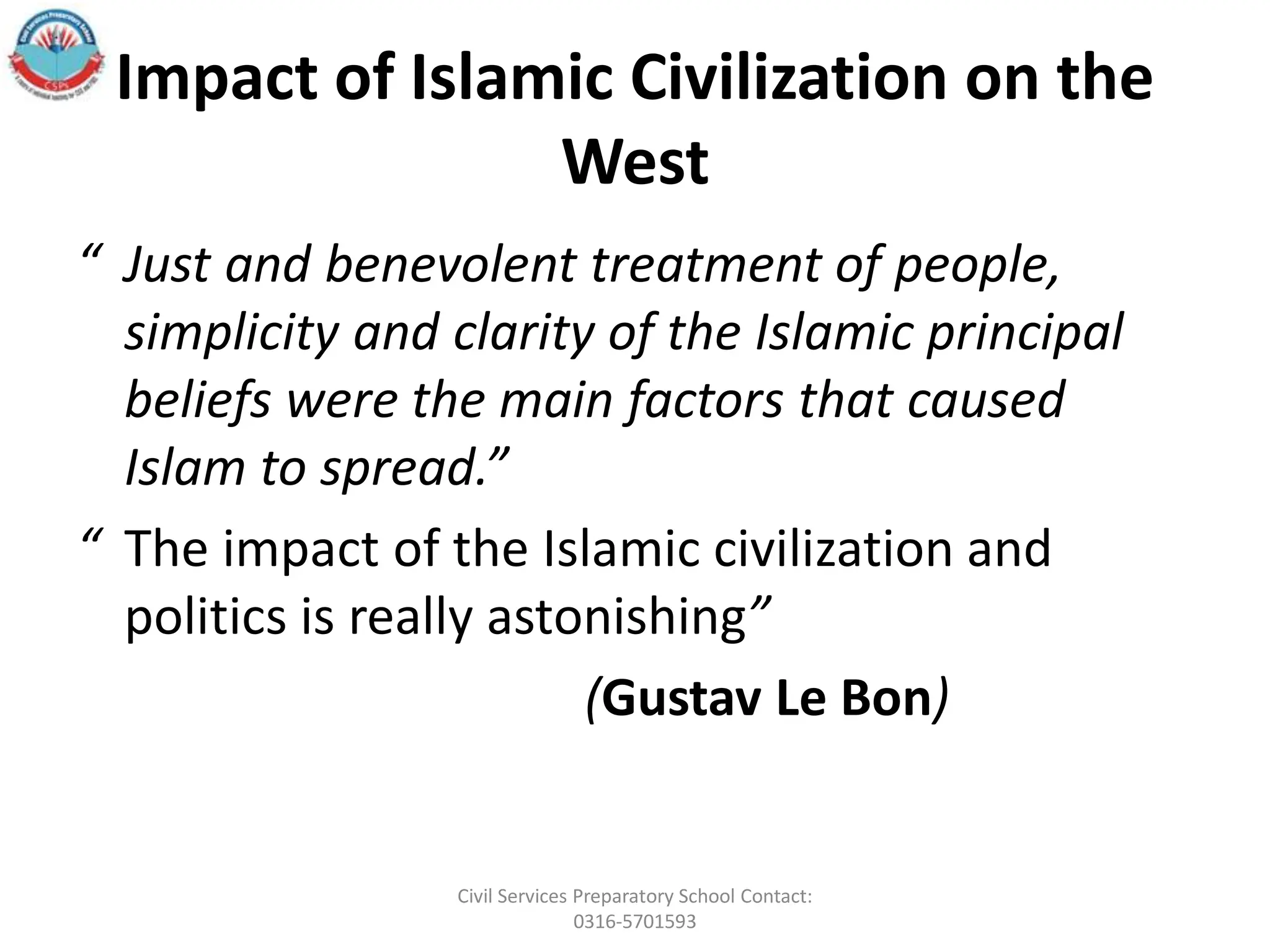 Impact of Islamic Civilization on the
West
“ Just and benevolent treatment of people,
simplicity and clarity of the Islamic principal
beliefs were the main factors that caused
Islam to spread.”
“ The impact of the Islamic civilization and
politics is really astonishing”
(Gustav Le Bon)
Civil Services Preparatory School Contact:
0316-5701593
 