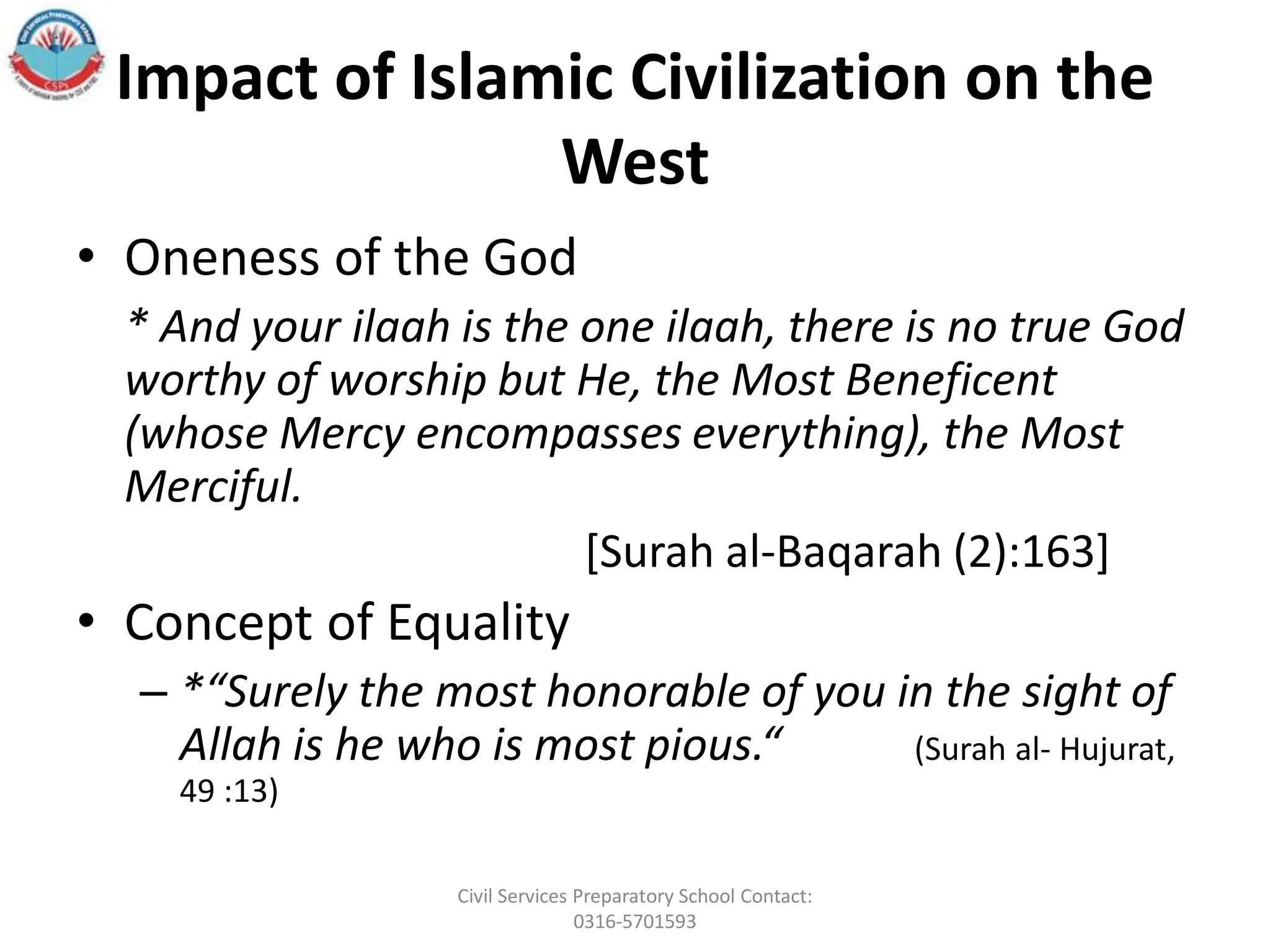 Impact of Islamic Civilization on the
West
• Oneness of the God
* And your ilaah is the one ilaah, there is no true God
worthy of worship but He, the Most Beneficent
(whose Mercy encompasses everything), the Most
Merciful.
[Surah al‐Baqarah (2):163]
• Concept of Equality
– *“Surely the most honorable of you in the sight of
Allah is he who is most pious.“ (Surah al- Hujurat,
49 :13)
Civil Services Preparatory School Contact:
0316-5701593
 
