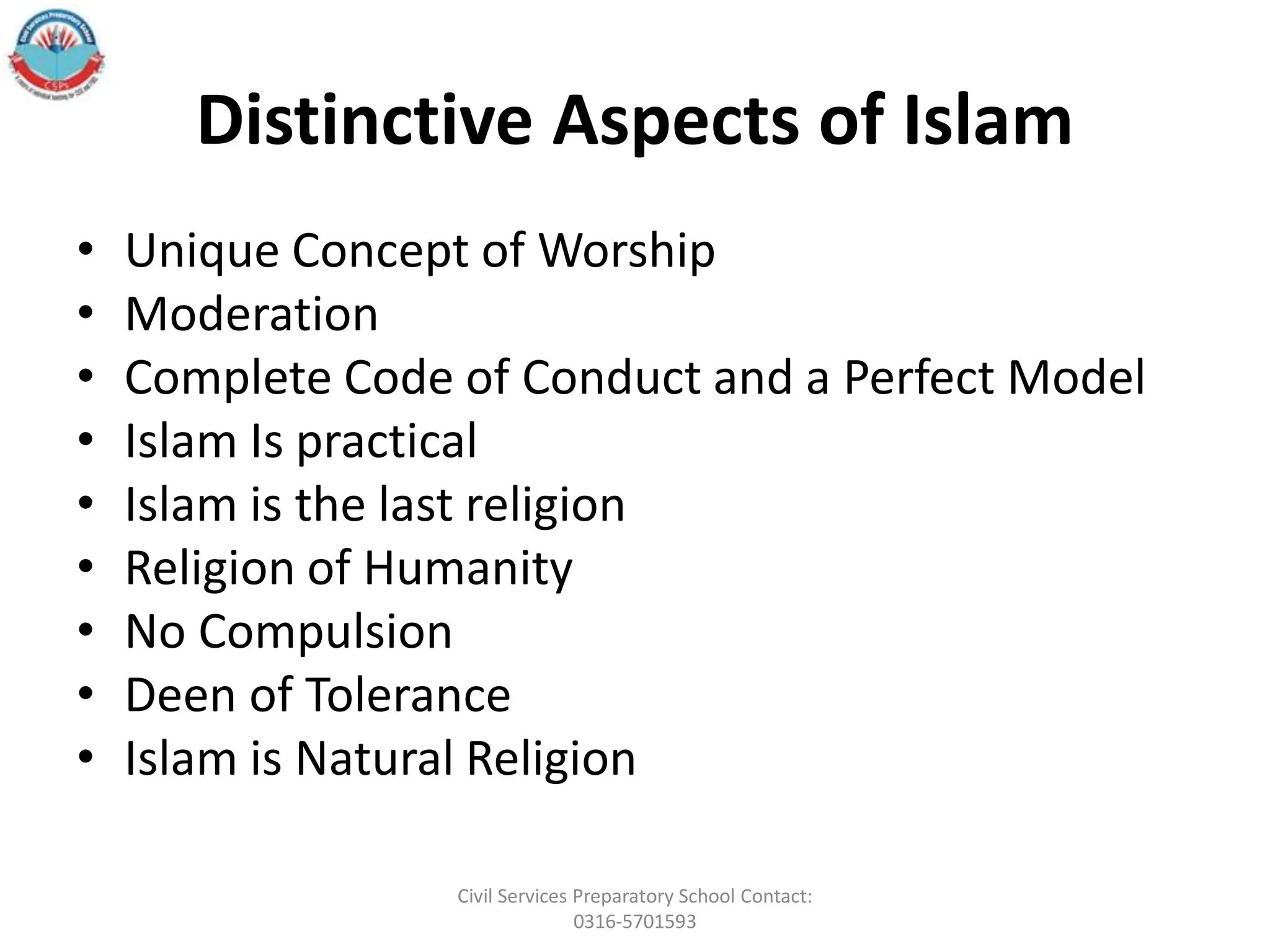 Distinctive Aspects of Islam
• Unique Concept of Worship
• Moderation
• Complete Code of Conduct and a Perfect Model
• Islam Is practical
• Islam is the last religion
• Religion of Humanity
• No Compulsion
• Deen of Tolerance
• Islam is Natural Religion
Civil Services Preparatory School Contact:
0316-5701593
 