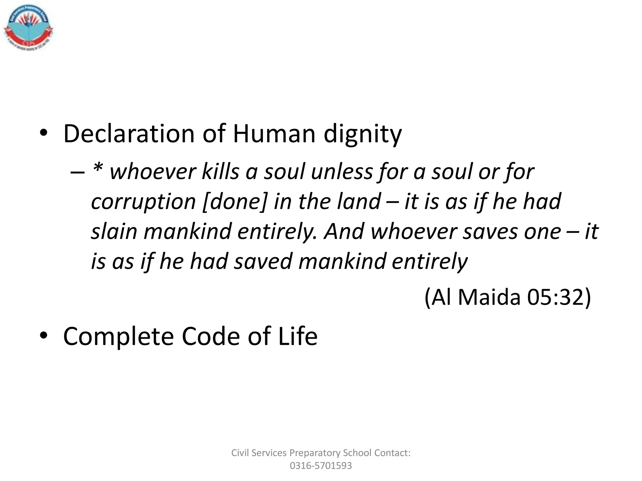 • Declaration of Human dignity
– * whoever kills a soul unless for a soul or for
corruption [done] in the land – it is as if he had
slain mankind entirely. And whoever saves one – it
is as if he had saved mankind entirely
(Al Maida 05:32)
• Complete Code of Life
Civil Services Preparatory School Contact:
0316-5701593
 