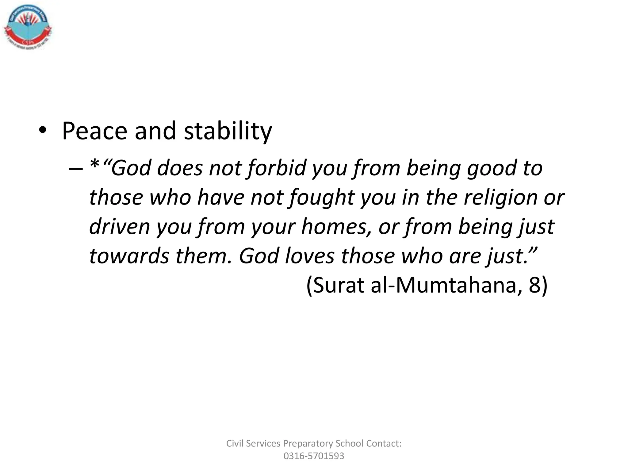 • Peace and stability
– *“God does not forbid you from being good to
those who have not fought you in the religion or
driven you from your homes, or from being just
towards them. God loves those who are just.”
(Surat al-Mumtahana, 8)
Civil Services Preparatory School Contact:
0316-5701593
 