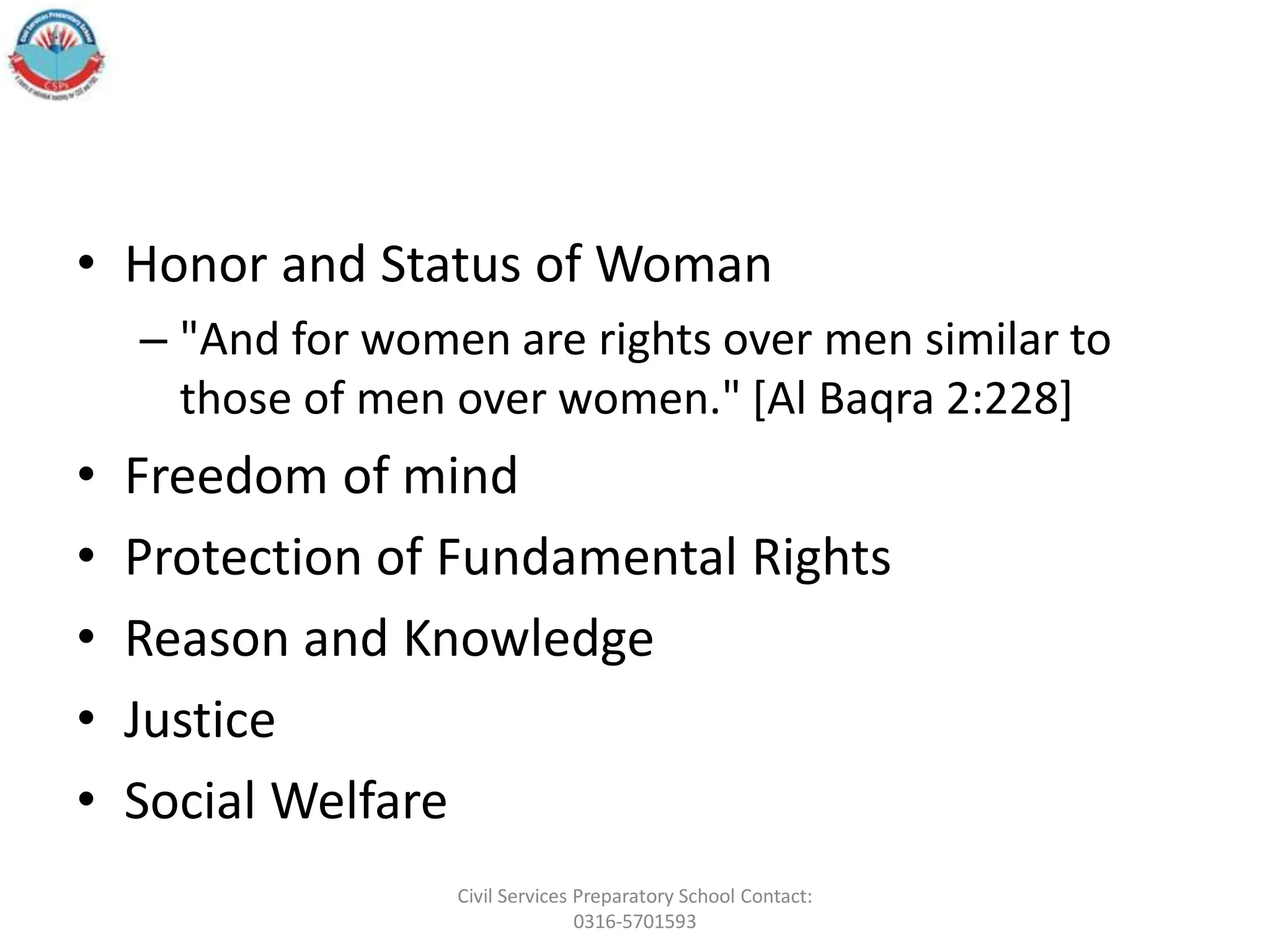 • Honor and Status of Woman
– "And for women are rights over men similar to
those of men over women." [Al Baqra 2:228]
• Freedom of mind
• Protection of Fundamental Rights
• Reason and Knowledge
• Justice
• Social Welfare
Civil Services Preparatory School Contact:
0316-5701593
 