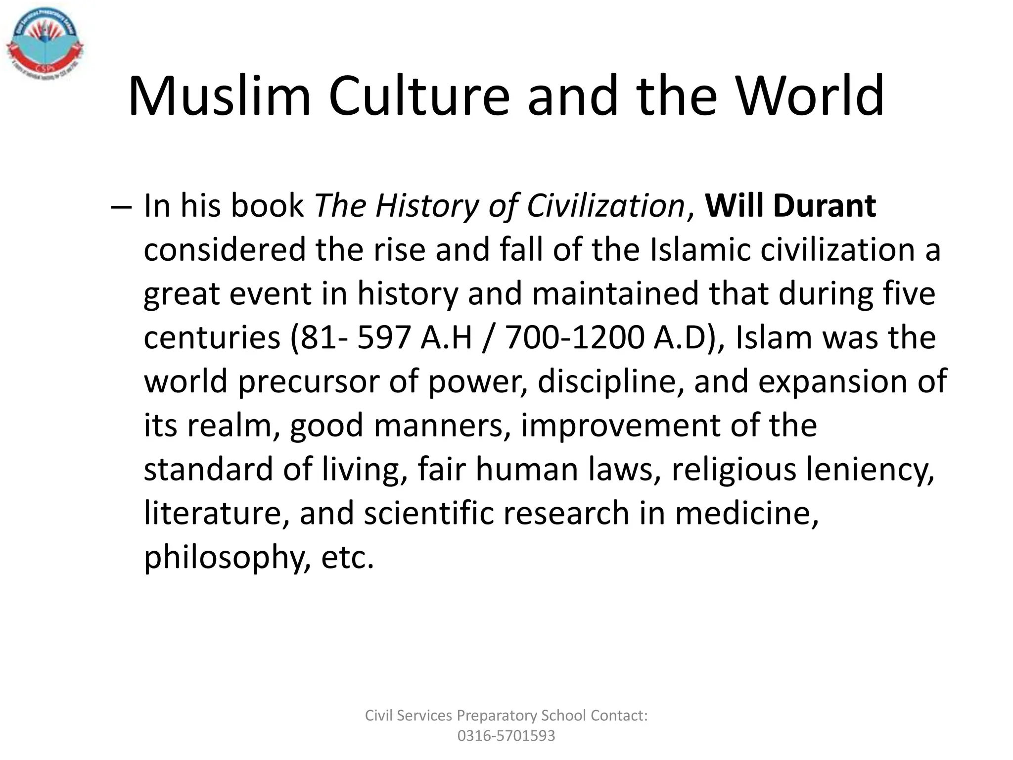 Muslim Culture and the World
– In his book The History of Civilization, Will Durant
considered the rise and fall of the Islamic civilization a
great event in history and maintained that during five
centuries (81- 597 A.H / 700-1200 A.D), Islam was the
world precursor of power, discipline, and expansion of
its realm, good manners, improvement of the
standard of living, fair human laws, religious leniency,
literature, and scientific research in medicine,
philosophy, etc.
Civil Services Preparatory School Contact:
0316-5701593
 