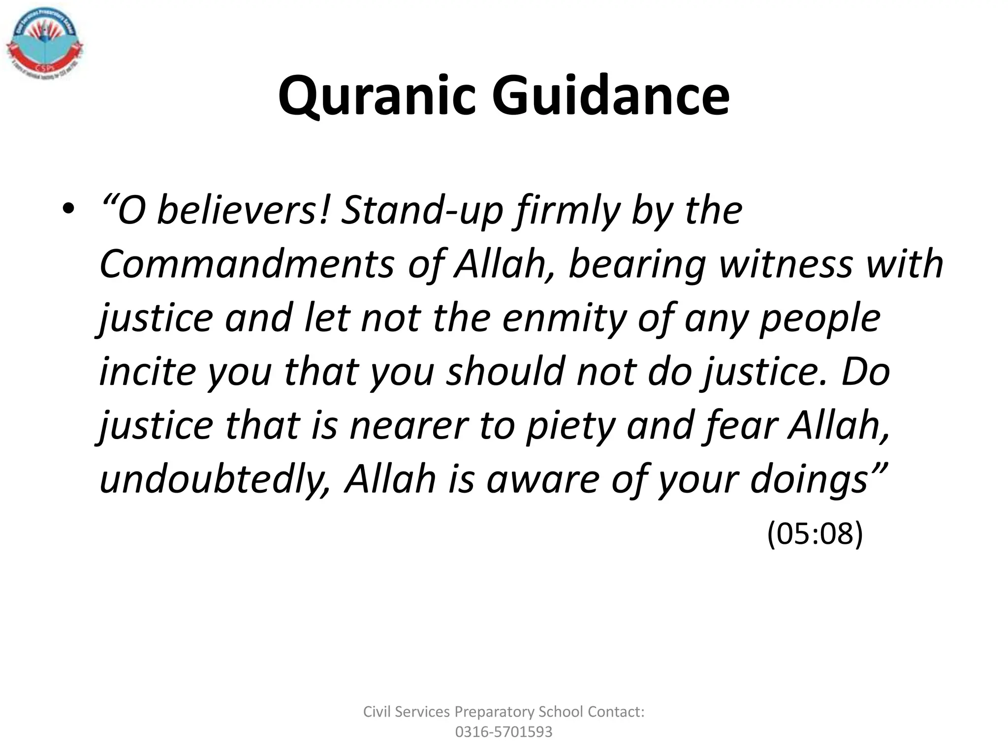 Quranic Guidance
• “O believers! Stand-up firmly by the
Commandments of Allah, bearing witness with
justice and let not the enmity of any people
incite you that you should not do justice. Do
justice that is nearer to piety and fear Allah,
undoubtedly, Allah is aware of your doings”
(05:08)
Civil Services Preparatory School Contact:
0316-5701593
 