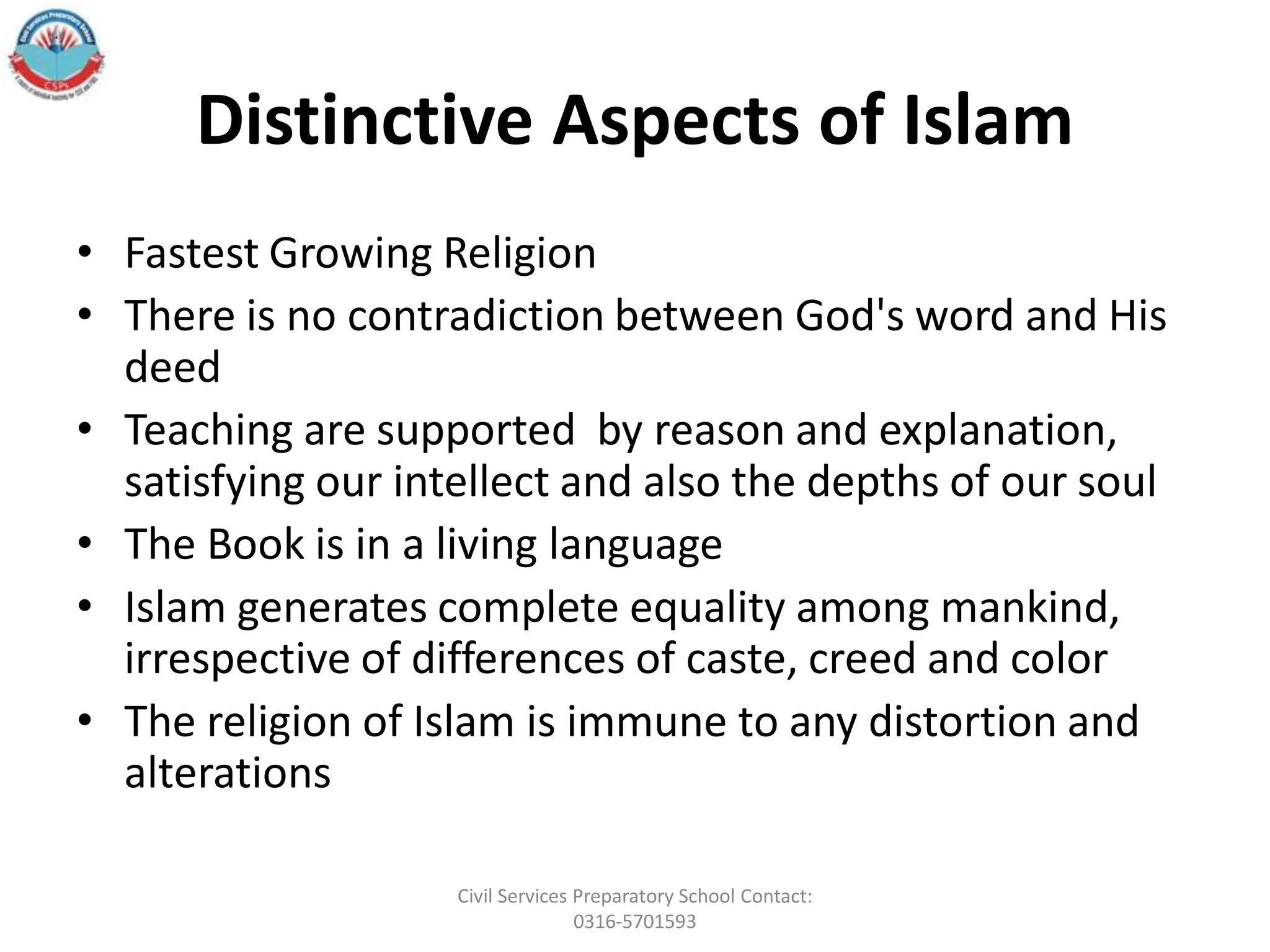 Distinctive Aspects of Islam
• Fastest Growing Religion
• There is no contradiction between God's word and His
deed
• Teaching are supported by reason and explanation,
satisfying our intellect and also the depths of our soul
• The Book is in a living language
• Islam generates complete equality among mankind,
irrespective of differences of caste, creed and color
• The religion of Islam is immune to any distortion and
alterations
Civil Services Preparatory School Contact:
0316-5701593
 