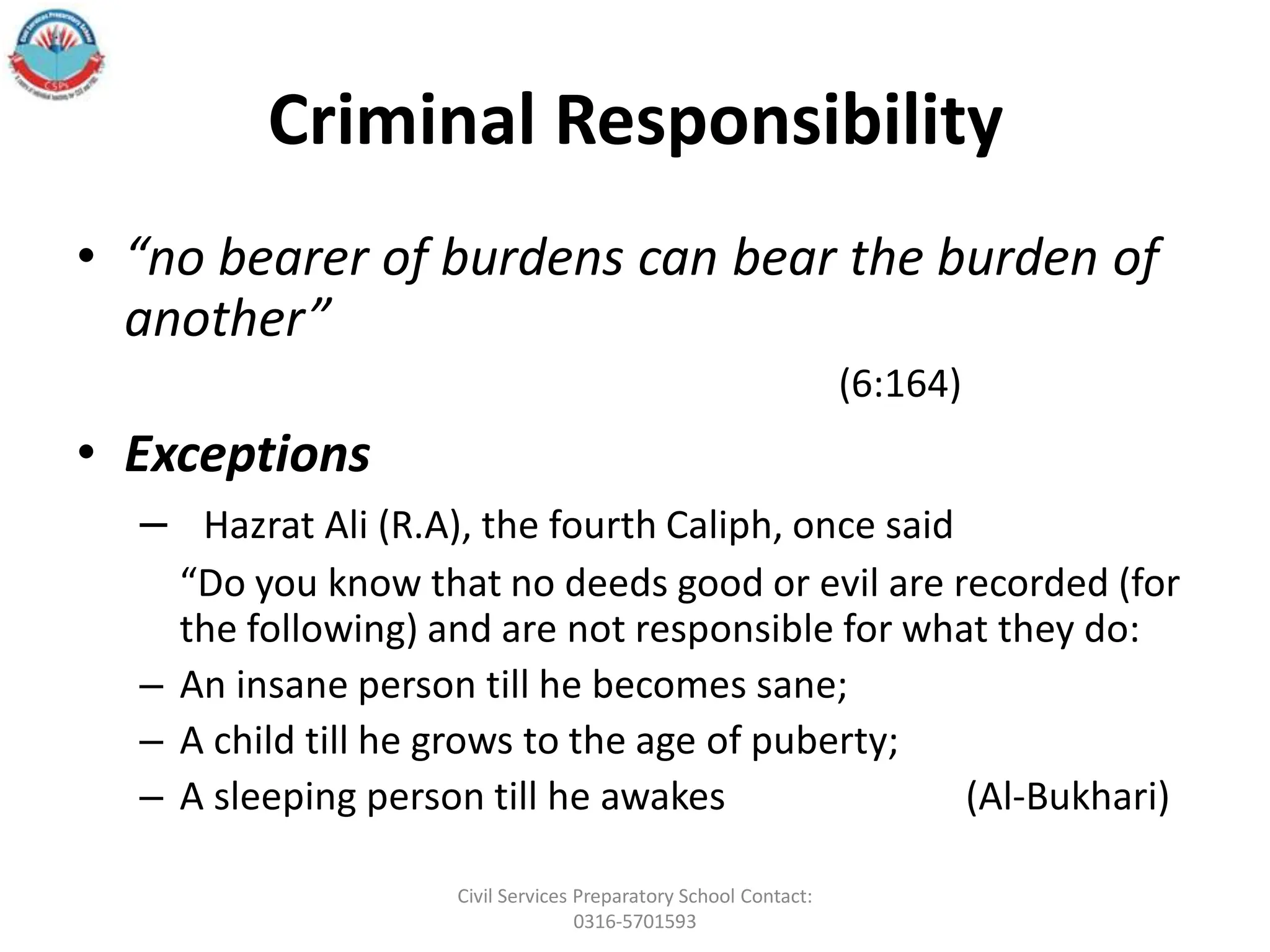 Criminal Responsibility
• “no bearer of burdens can bear the burden of
another”
(6:164)
• Exceptions
– Hazrat Ali (R.A), the fourth Caliph, once said
“Do you know that no deeds good or evil are recorded (for
the following) and are not responsible for what they do:
– An insane person till he becomes sane;
– A child till he grows to the age of puberty;
– A sleeping person till he awakes (Al-Bukhari)
Civil Services Preparatory School Contact:
0316-5701593
 