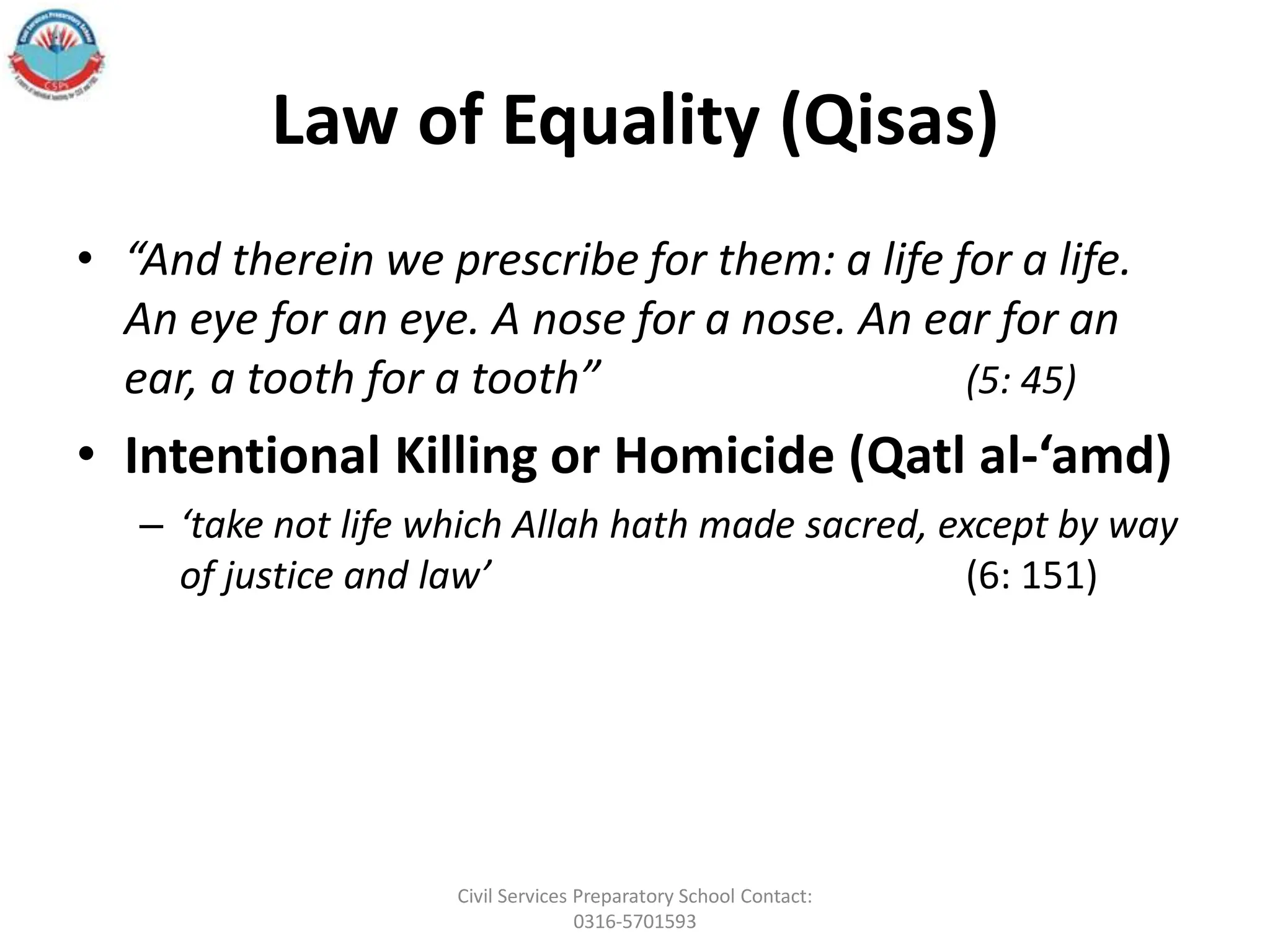 Law of Equality (Qisas)
• “And therein we prescribe for them: a life for a life.
An eye for an eye. A nose for a nose. An ear for an
ear, a tooth for a tooth” (5: 45)
• Intentional Killing or Homicide (Qatl al-‘amd)
– ‘take not life which Allah hath made sacred, except by way
of justice and law’ (6: 151)
Civil Services Preparatory School Contact:
0316-5701593
 