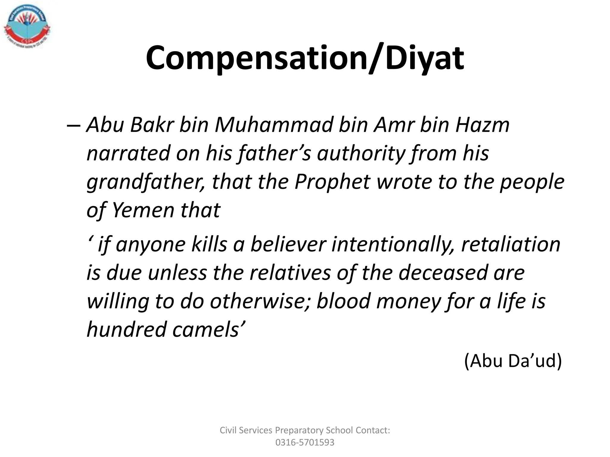 Compensation/Diyat
– Abu Bakr bin Muhammad bin Amr bin Hazm
narrated on his father’s authority from his
grandfather, that the Prophet wrote to the people
of Yemen that
‘ if anyone kills a believer intentionally, retaliation
is due unless the relatives of the deceased are
willing to do otherwise; blood money for a life is
hundred camels’
(Abu Da’ud)
Civil Services Preparatory School Contact:
0316-5701593
 