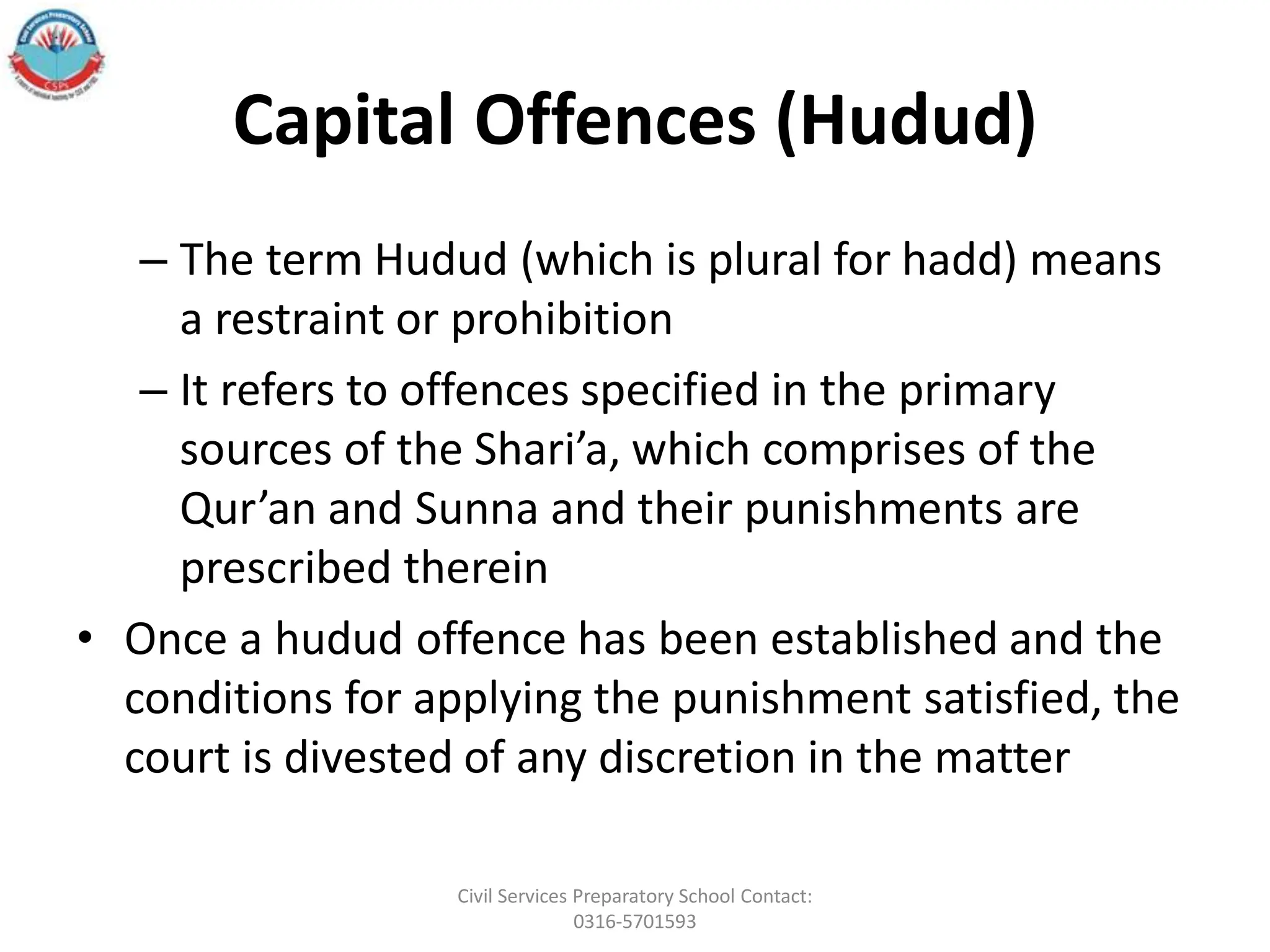 Capital Offences (Hudud)
– The term Hudud (which is plural for hadd) means
a restraint or prohibition
– It refers to offences specified in the primary
sources of the Shari’a, which comprises of the
Qur’an and Sunna and their punishments are
prescribed therein
• Once a hudud offence has been established and the
conditions for applying the punishment satisfied, the
court is divested of any discretion in the matter
Civil Services Preparatory School Contact:
0316-5701593
 