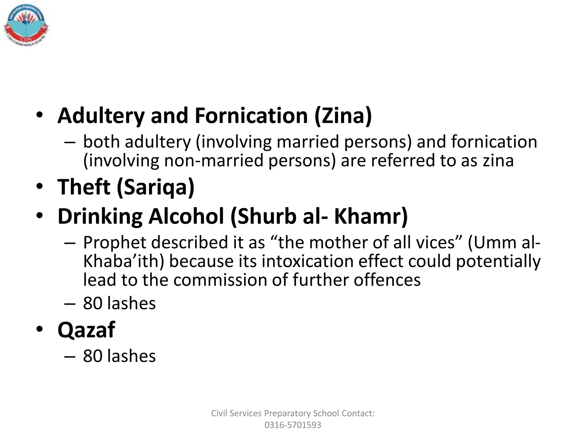 • Adultery and Fornication (Zina)
– both adultery (involving married persons) and fornication
(involving non-married persons) are referred to as zina
• Theft (Sariqa)
• Drinking Alcohol (Shurb al- Khamr)
– Prophet described it as “the mother of all vices” (Umm al-
Khaba’ith) because its intoxication effect could potentially
lead to the commission of further offences
– 80 lashes
• Qazaf
– 80 lashes
Civil Services Preparatory School Contact:
0316-5701593
 
