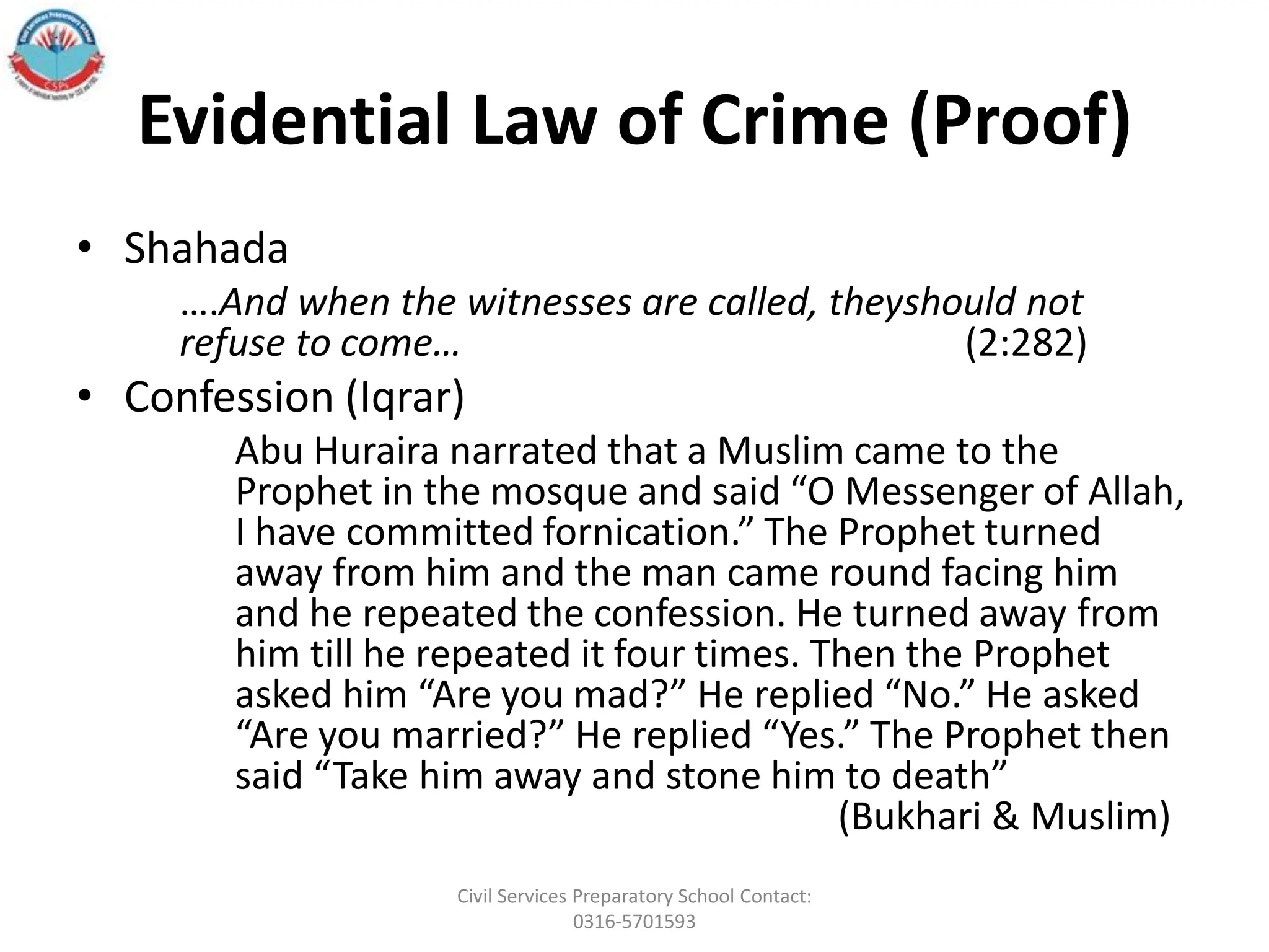 Evidential Law of Crime (Proof)
• Shahada
….And when the witnesses are called, theyshould not
refuse to come… (2:282)
• Confession (Iqrar)
Abu Huraira narrated that a Muslim came to the
Prophet in the mosque and said “O Messenger of Allah,
I have committed fornication.” The Prophet turned
away from him and the man came round facing him
and he repeated the confession. He turned away from
him till he repeated it four times. Then the Prophet
asked him “Are you mad?” He replied “No.” He asked
“Are you married?” He replied “Yes.” The Prophet then
said “Take him away and stone him to death”
(Bukhari & Muslim)
Civil Services Preparatory School Contact:
0316-5701593
 