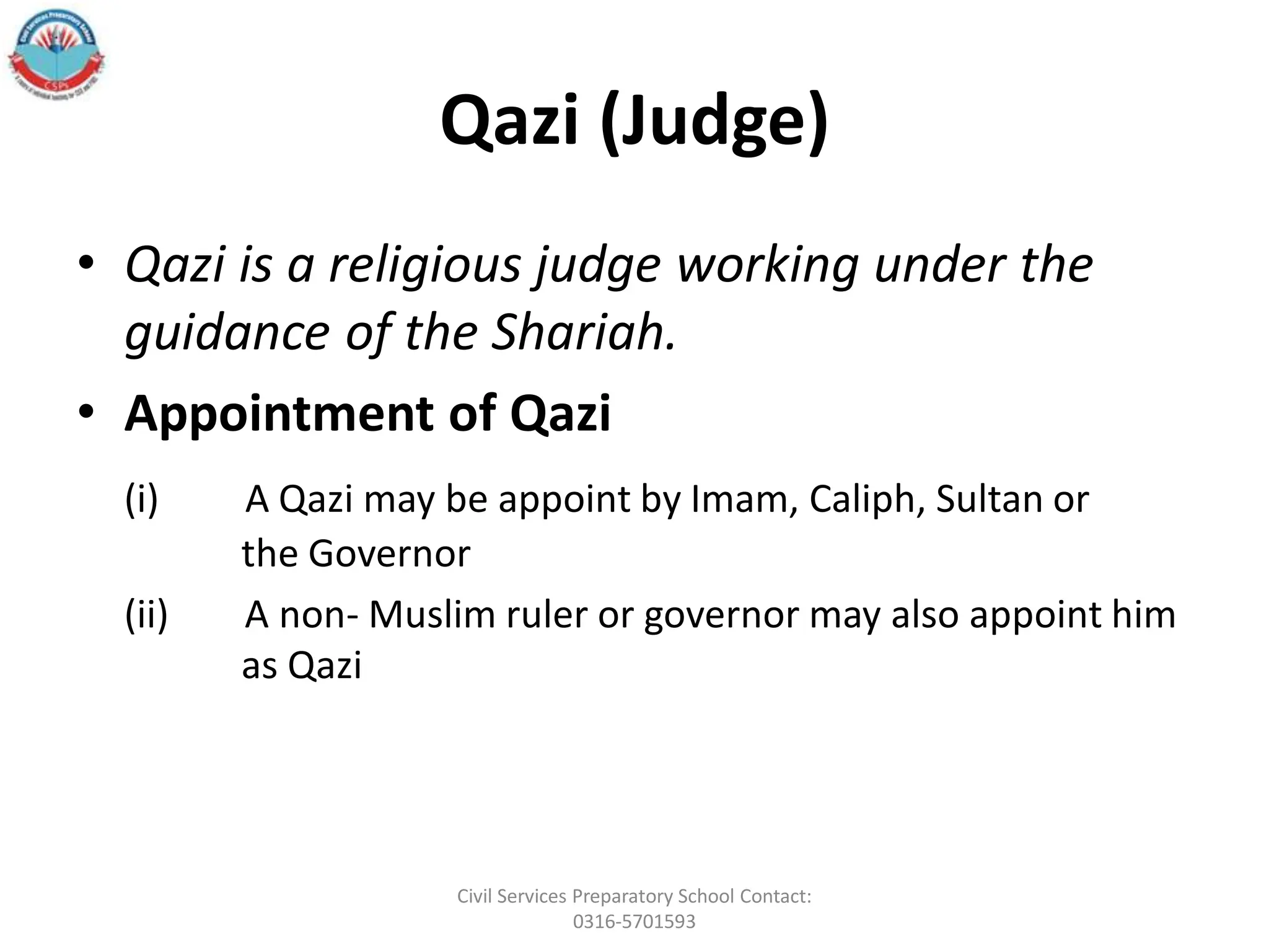 Qazi (Judge)
• Qazi is a religious judge working under the
guidance of the Shariah.
• Appointment of Qazi
(i) A Qazi may be appoint by Imam, Caliph, Sultan or
the Governor
(ii) A non- Muslim ruler or governor may also appoint him
as Qazi
Civil Services Preparatory School Contact:
0316-5701593
 