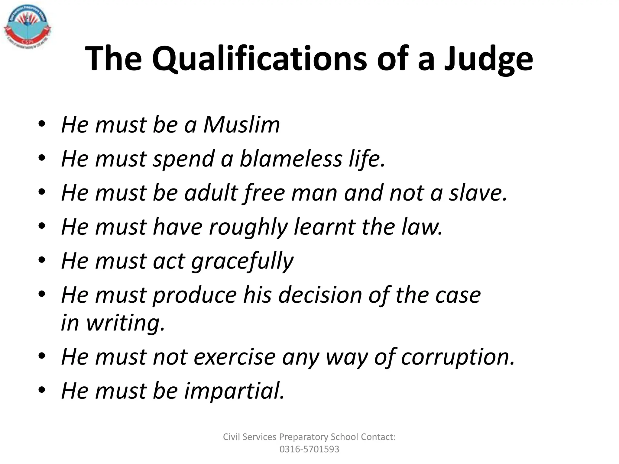 The Qualifications of a Judge
• He must be a Muslim
• He must spend a blameless life.
• He must be adult free man and not a slave.
• He must have roughly learnt the law.
• He must act gracefully
• He must produce his decision of the case
in writing.
• He must not exercise any way of corruption.
• He must be impartial.
Civil Services Preparatory School Contact:
0316-5701593
 