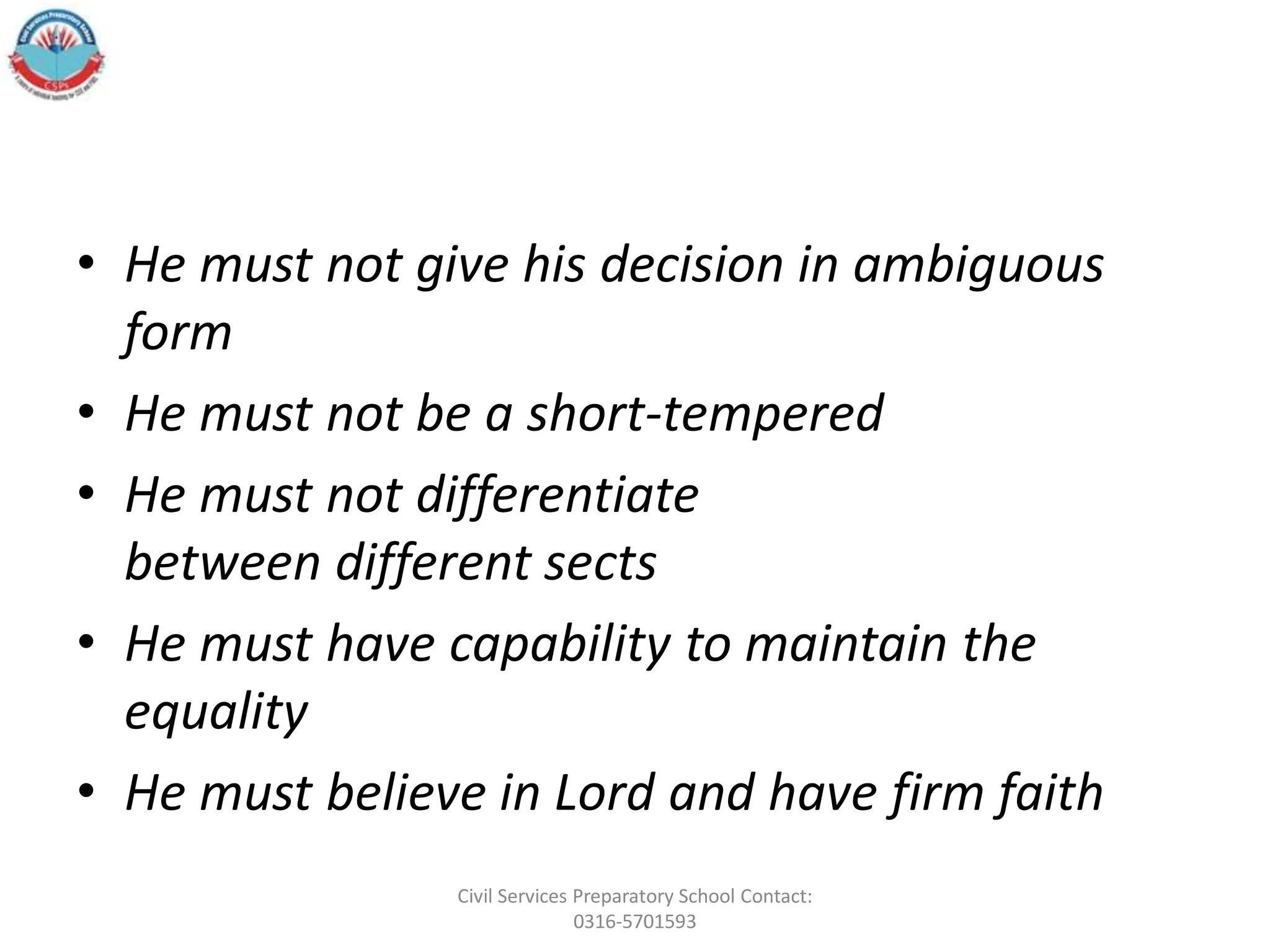 • He must not give his decision in ambiguous
form
• He must not be a short-tempered
• He must not differentiate
between different sects
• He must have capability to maintain the
equality
• He must believe in Lord and have firm faith
Civil Services Preparatory School Contact:
0316-5701593
 