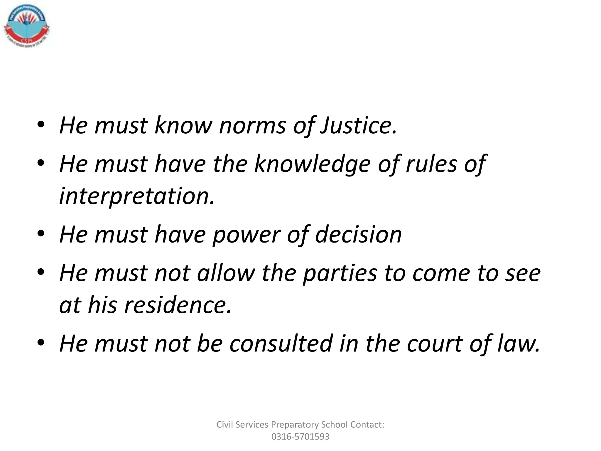 • He must know norms of Justice.
• He must have the knowledge of rules of
interpretation.
• He must have power of decision
• He must not allow the parties to come to see
at his residence.
• He must not be consulted in the court of law.
Civil Services Preparatory School Contact:
0316-5701593
 