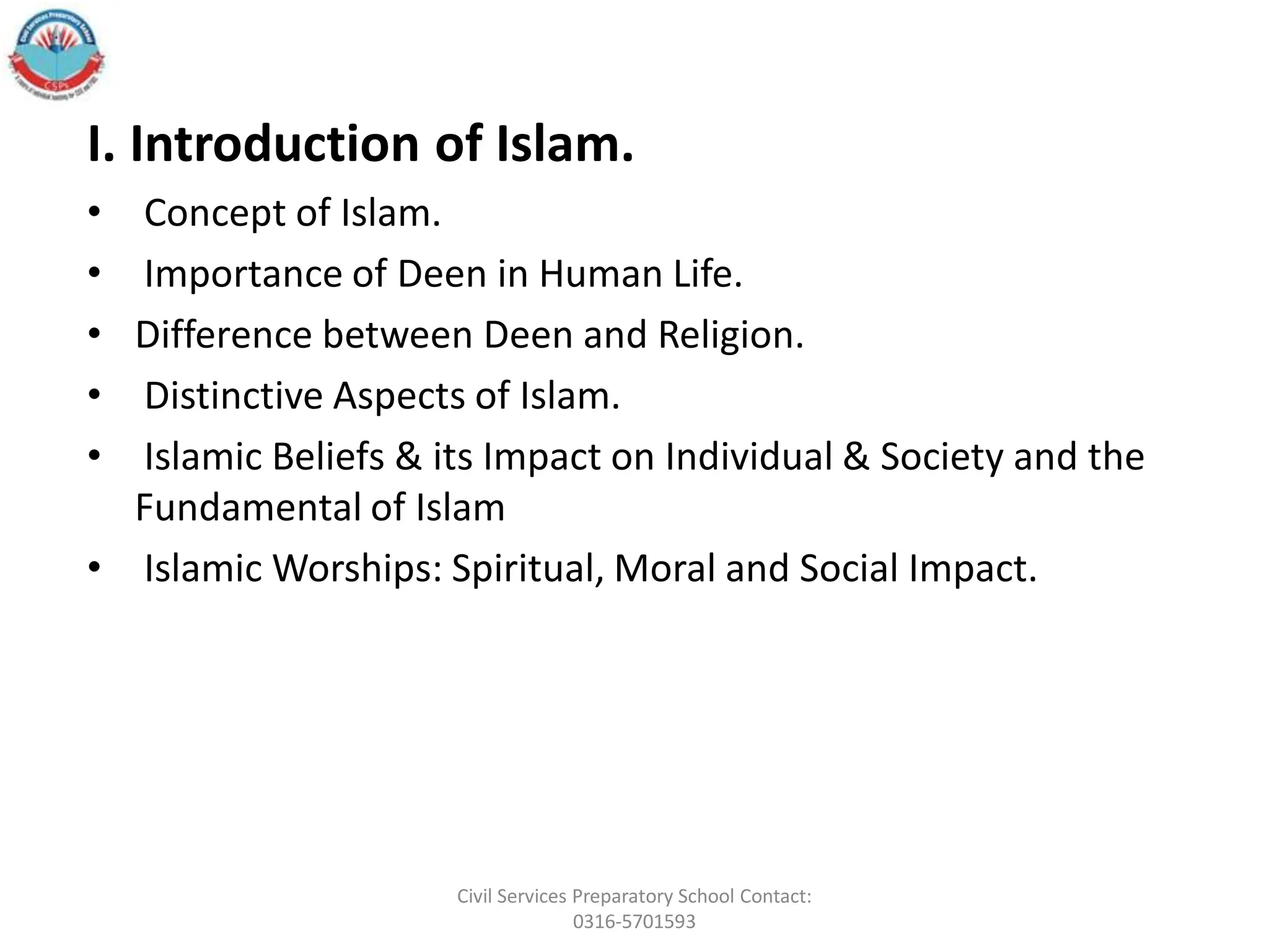 I. Introduction of Islam.
• Concept of Islam.
• Importance of Deen in Human Life.
• Difference between Deen and Religion.
• Distinctive Aspects of Islam.
• Islamic Beliefs & its Impact on Individual & Society and the
Fundamental of Islam
• Islamic Worships: Spiritual, Moral and Social Impact.
Civil Services Preparatory School Contact:
0316-5701593
 