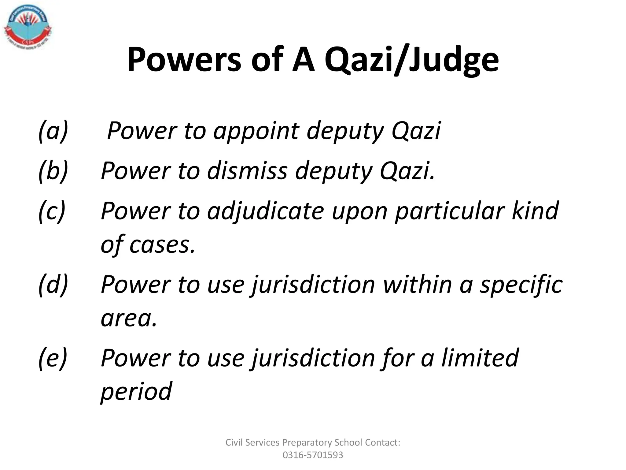 Powers of A Qazi/Judge
(a) Power to appoint deputy Qazi
(b) Power to dismiss deputy Qazi.
(c) Power to adjudicate upon particular kind
of cases.
(d) Power to use jurisdiction within a specific
area.
(e) Power to use jurisdiction for a limited
period
Civil Services Preparatory School Contact:
0316-5701593
 